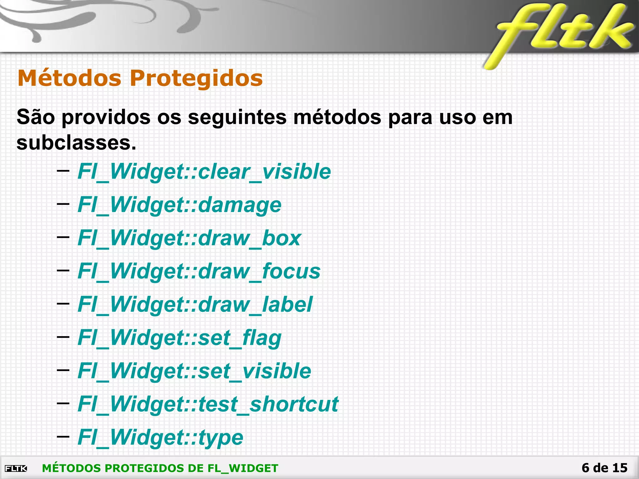 6 de 15MÉTODOS PROTEGIDOS DE FL_WIDGET
Métodos Protegidos
São providos os seguintes métodos para uso em
subclasses.
– Fl_Widget::clear_visible
– Fl_Widget::damage
– Fl_Widget::draw_box
– Fl_Widget::draw_focus
– Fl_Widget::draw_label
– Fl_Widget::set_flag
– Fl_Widget::set_visible
– Fl_Widget::test_shortcut
– Fl_Widget::type
 