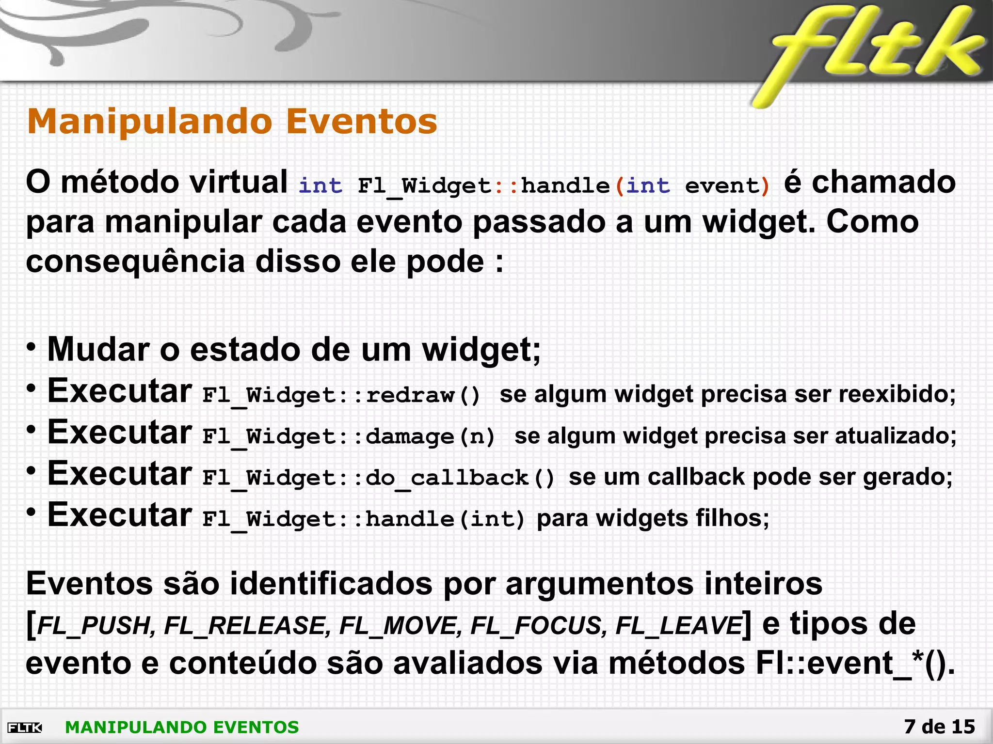 7 de 15MANIPULANDO EVENTOS
Manipulando Eventos
• Mudar o estado de um widget;
• Executar Fl_Widget::redraw() se algum widget precisa ser reexibido;
• Executar Fl_Widget::damage(n) se algum widget precisa ser atualizado;
• Executar Fl_Widget::do_callback() se um callback pode ser gerado;
• Executar Fl_Widget::handle(int) para widgets filhos;
O método virtual int Fl_Widget::handle(int event) é chamado
para manipular cada evento passado a um widget. Como
consequência disso ele pode :
Eventos são identificados por argumentos inteiros
[FL_PUSH, FL_RELEASE, FL_MOVE, FL_FOCUS, FL_LEAVE] e tipos de
evento e conteúdo são avaliados via métodos Fl::event_*().
 