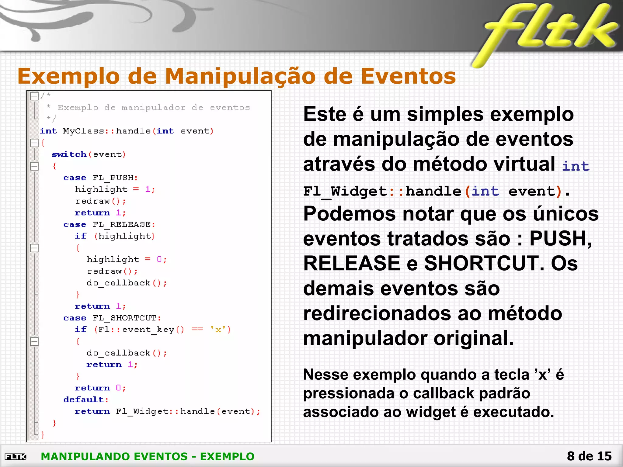 8 de 15
Exemplo de Manipulação de Eventos
MANIPULANDO EVENTOS - EXEMPLO
Este é um simples exemplo
de manipulação de eventos
através do método virtual int
Fl_Widget::handle(int event).
Podemos notar que os únicos
eventos tratados são : PUSH,
RELEASE e SHORTCUT. Os
demais eventos são
redirecionados ao método
manipulador original.
Nesse exemplo quando a tecla ’x’ é
pressionada o callback padrão
associado ao widget é executado.
 