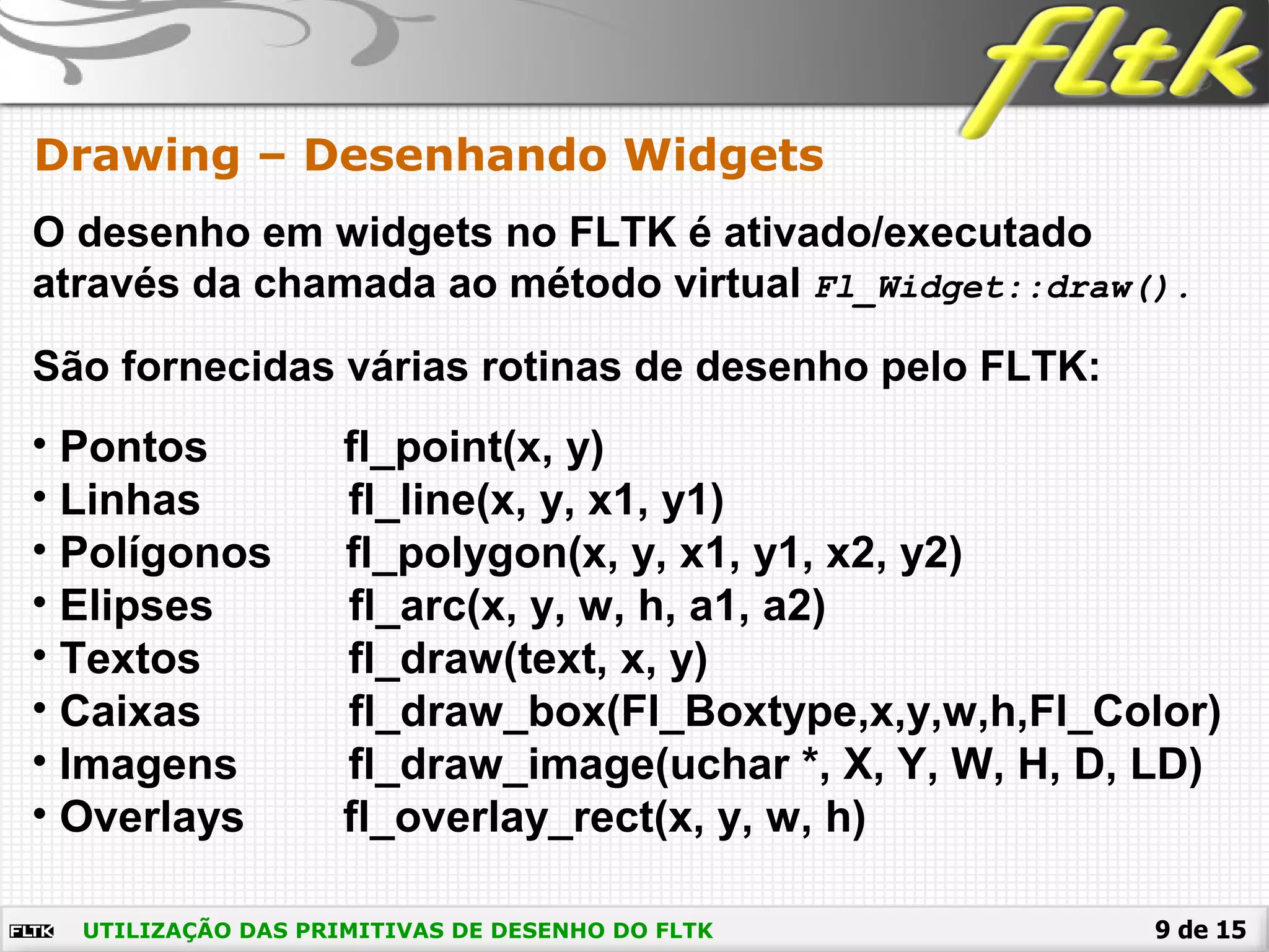 9 de 15
Drawing – Desenhando Widgets
UTILIZAÇÃO DAS PRIMITIVAS DE DESENHO DO FLTK
O desenho em widgets no FLTK é ativado/executado
através da chamada ao método virtual Fl_Widget::draw().
São fornecidas várias rotinas de desenho pelo FLTK:
• Pontos fl_point(x, y)
• Linhas fl_line(x, y, x1, y1)
• Polígonos fl_polygon(x, y, x1, y1, x2, y2)
• Elipses fl_arc(x, y, w, h, a1, a2)
• Textos fl_draw(text, x, y)
• Caixas fl_draw_box(Fl_Boxtype,x,y,w,h,Fl_Color)
• Imagens fl_draw_image(uchar *, X, Y, W, H, D, LD)
• Overlays fl_overlay_rect(x, y, w, h)
 