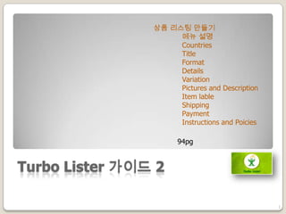 Turbo Lister 가이드 2
1
상품 리스팅 만들기
메뉴 설명
Countries
Title
Format
Details
Variation
Pictures and Description
Item lable
Shipping
Payment
Instructions and Poicies
94pg
 