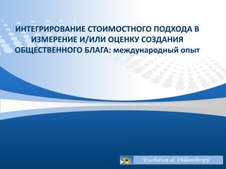 ИНТЕГРИРОВАНИЕ СТОИМОСТНОГО ПОДХОДА В
ИЗМЕРЕНИЕ И/ИЛИ ОЦЕНКУ СОЗДАНИЯ
ОБЩЕСТВЕННОГО БЛАГА: международный опыт
 