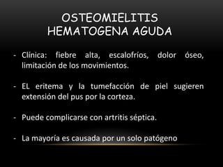 OSTEOMIELITIS
HEMATOGENA AGUDA
- Clínica: fiebre alta, escalofríos, dolor óseo,
limitación de los movimientos.
- EL eritema y la tumefacción de piel sugieren
extensión del pus por la corteza.
- Puede complicarse con artritis séptica.
- La mayoría es causada por un solo patógeno
 