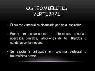OSTEOMIELITIS
VERTEBRAL
- El cuerpo vertebral es alcanzado por las a. espinales.
- Puede ser consecuencia de infecciones urinarias,
abscesos dentales, infecciones de tej. Blandos o
catéteres contaminados.
- Se asocia a artropatía en columna vertebral o
traumatismo previo.
 
