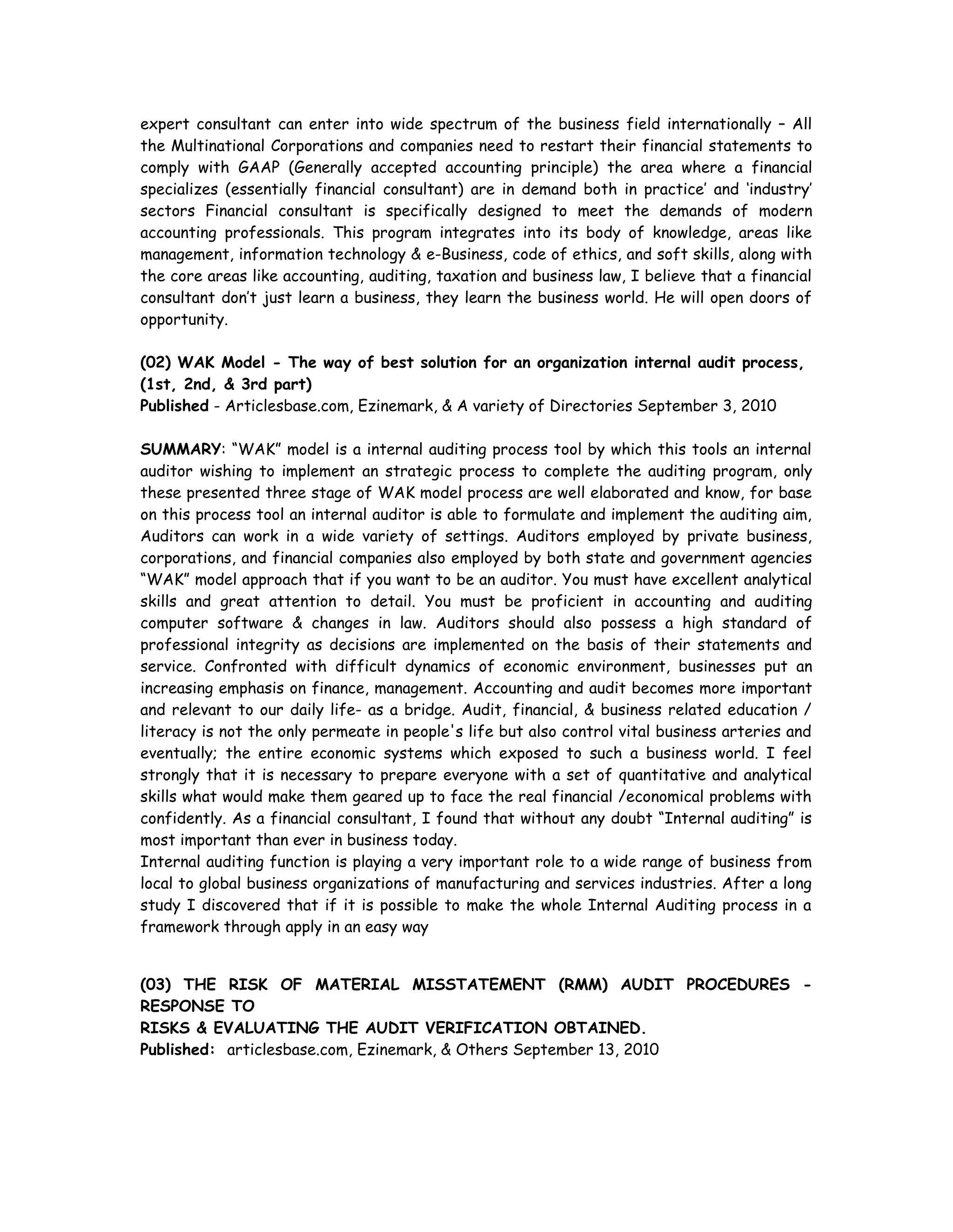 expert consultant can enter into wide spectrum of the business field internationally – All
the Multinational Corporations and companies need to restart their financial statements to
comply with GAAP (Generally accepted accounting principle) the area where a financial
specializes (essentially financial consultant) are in demand both in practice’ and ‘industry’
sectors Financial consultant is specifically designed to meet the demands of modern
accounting professionals. This program integrates into its body of knowledge, areas like
management, information technology & e-Business, code of ethics, and soft skills, along with
the core areas like accounting, auditing, taxation and business law, I believe that a financial
consultant don’t just learn a business, they learn the business world. He will open doors of
opportunity.
(02) WAK Model - The way of best solution for an organization internal audit process,
(1st, 2nd, & 3rd part)
Published - Articlesbase.com, Ezinemark, & A variety of Directories September 3, 2010
SUMMARY: “WAK” model is a internal auditing process tool by which this tools an internal
auditor wishing to implement an strategic process to complete the auditing program, only
these presented three stage of WAK model process are well elaborated and know, for base
on this process tool an internal auditor is able to formulate and implement the auditing aim,
Auditors can work in a wide variety of settings. Auditors employed by private business,
corporations, and financial companies also employed by both state and government agencies
“WAK” model approach that if you want to be an auditor. You must have excellent analytical
skills and great attention to detail. You must be proficient in accounting and auditing
computer software & changes in law. Auditors should also possess a high standard of
professional integrity as decisions are implemented on the basis of their statements and
service. Confronted with difficult dynamics of economic environment, businesses put an
increasing emphasis on finance, management. Accounting and audit becomes more important
and relevant to our daily life- as a bridge. Audit, financial, & business related education /
literacy is not the only permeate in people's life but also control vital business arteries and
eventually; the entire economic systems which exposed to such a business world. I feel
strongly that it is necessary to prepare everyone with a set of quantitative and analytical
skills what would make them geared up to face the real financial /economical problems with
confidently. As a financial consultant, I found that without any doubt “Internal auditing” is
most important than ever in business today.
Internal auditing function is playing a very important role to a wide range of business from
local to global business organizations of manufacturing and services industries. After a long
study I discovered that if it is possible to make the whole Internal Auditing process in a
framework through apply in an easy way
(03) THE RISK OF MATERIAL MISSTATEMENT (RMM) AUDIT PROCEDURES -
RESPONSE TO
RISKS & EVALUATING THE AUDIT VERIFICATION OBTAINED.
Published: articlesbase.com, Ezinemark, & Others September 13, 2010
 