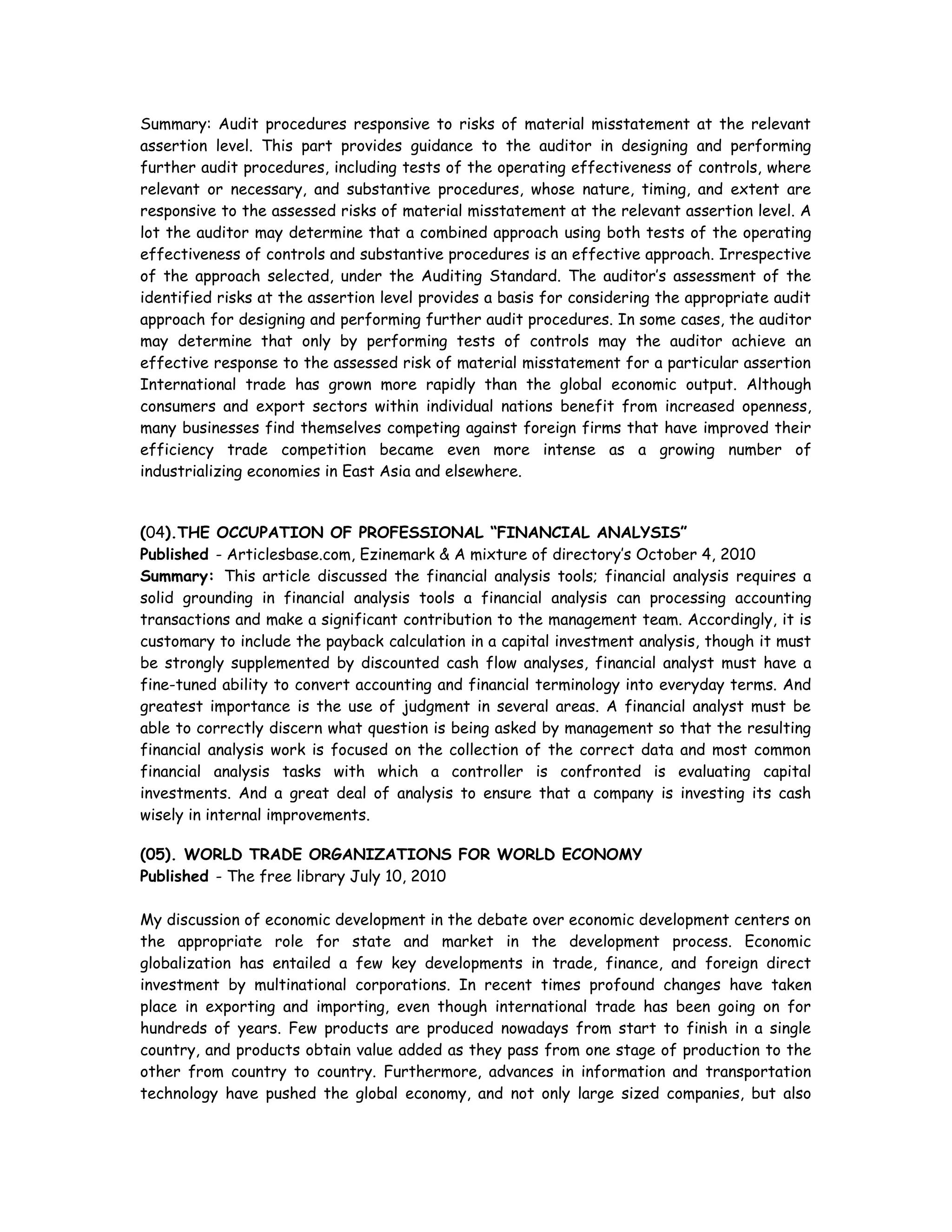 Summary: Audit procedures responsive to risks of material misstatement at the relevant
assertion level. This part provides guidance to the auditor in designing and performing
further audit procedures, including tests of the operating effectiveness of controls, where
relevant or necessary, and substantive procedures, whose nature, timing, and extent are
responsive to the assessed risks of material misstatement at the relevant assertion level. A
lot the auditor may determine that a combined approach using both tests of the operating
effectiveness of controls and substantive procedures is an effective approach. Irrespective
of the approach selected, under the Auditing Standard. The auditor’s assessment of the
identified risks at the assertion level provides a basis for considering the appropriate audit
approach for designing and performing further audit procedures. In some cases, the auditor
may determine that only by performing tests of controls may the auditor achieve an
effective response to the assessed risk of material misstatement for a particular assertion
International trade has grown more rapidly than the global economic output. Although
consumers and export sectors within individual nations benefit from increased openness,
many businesses find themselves competing against foreign firms that have improved their
efficiency trade competition became even more intense as a growing number of
industrializing economies in East Asia and elsewhere.
(04).THE OCCUPATION OF PROFESSIONAL “FINANCIAL ANALYSIS”
Published - Articlesbase.com, Ezinemark & A mixture of directory’s October 4, 2010
Summary: This article discussed the financial analysis tools; financial analysis requires a
solid grounding in financial analysis tools a financial analysis can processing accounting
transactions and make a significant contribution to the management team. Accordingly, it is
customary to include the payback calculation in a capital investment analysis, though it must
be strongly supplemented by discounted cash flow analyses, financial analyst must have a
fine-tuned ability to convert accounting and financial terminology into everyday terms. And
greatest importance is the use of judgment in several areas. A financial analyst must be
able to correctly discern what question is being asked by management so that the resulting
financial analysis work is focused on the collection of the correct data and most common
financial analysis tasks with which a controller is confronted is evaluating capital
investments. And a great deal of analysis to ensure that a company is investing its cash
wisely in internal improvements.
(05). WORLD TRADE ORGANIZATIONS FOR WORLD ECONOMY
Published - The free library July 10, 2010
My discussion of economic development in the debate over economic development centers on
the appropriate role for state and market in the development process. Economic
globalization has entailed a few key developments in trade, finance, and foreign direct
investment by multinational corporations. In recent times profound changes have taken
place in exporting and importing, even though international trade has been going on for
hundreds of years. Few products are produced nowadays from start to finish in a single
country, and products obtain value added as they pass from one stage of production to the
other from country to country. Furthermore, advances in information and transportation
technology have pushed the global economy, and not only large sized companies, but also
 