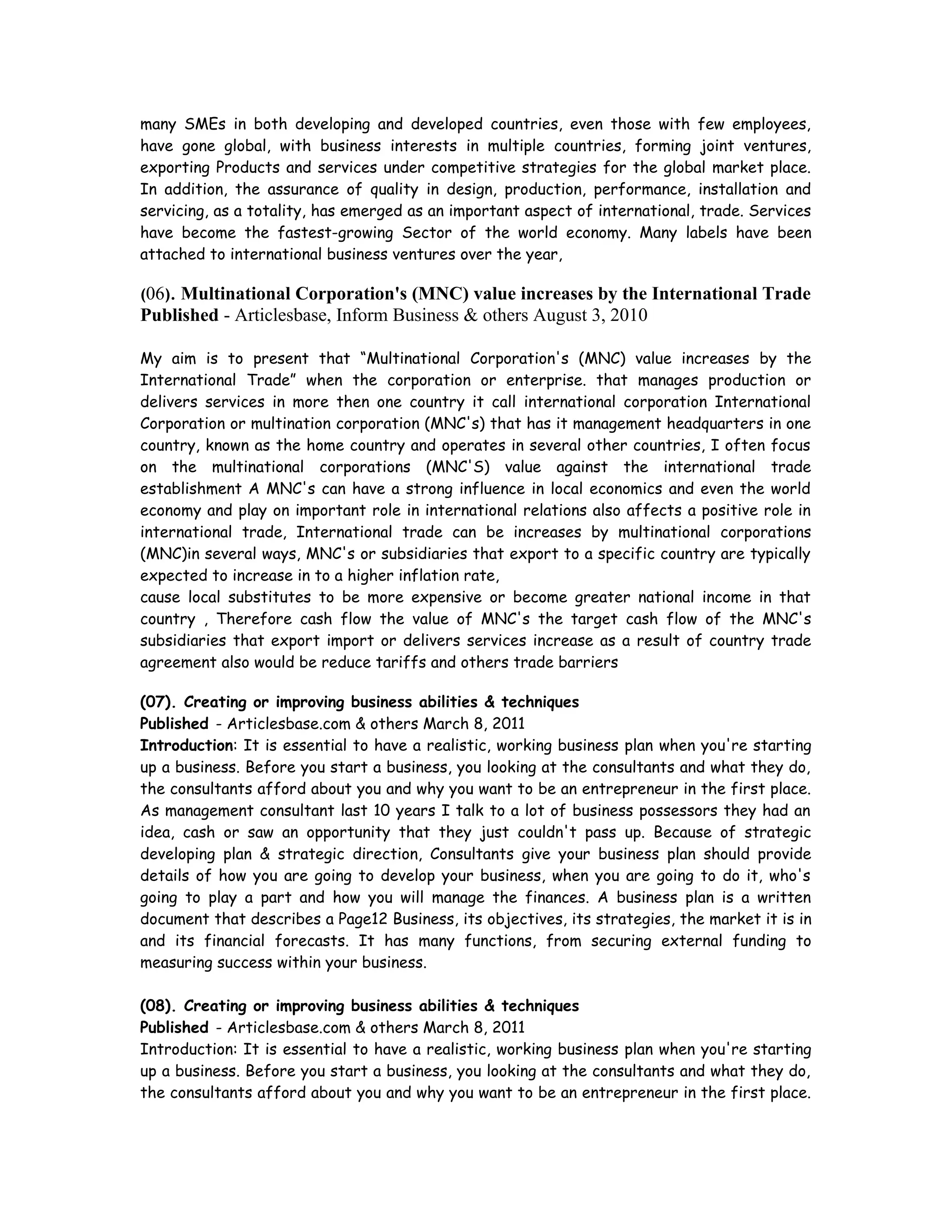 many SMEs in both developing and developed countries, even those with few employees,
have gone global, with business interests in multiple countries, forming joint ventures,
exporting Products and services under competitive strategies for the global market place.
In addition, the assurance of quality in design, production, performance, installation and
servicing, as a totality, has emerged as an important aspect of international, trade. Services
have become the fastest-growing Sector of the world economy. Many labels have been
attached to international business ventures over the year,
(06). Multinational Corporation's (MNC) value increases by the International Trade
Published - Articlesbase, Inform Business & others August 3, 2010
My aim is to present that “Multinational Corporation's (MNC) value increases by the
International Trade” when the corporation or enterprise. that manages production or
delivers services in more then one country it call international corporation International
Corporation or multination corporation (MNC's) that has it management headquarters in one
country, known as the home country and operates in several other countries, I often focus
on the multinational corporations (MNC'S) value against the international trade
establishment A MNC's can have a strong influence in local economics and even the world
economy and play on important role in international relations also affects a positive role in
international trade, International trade can be increases by multinational corporations
(MNC)in several ways, MNC's or subsidiaries that export to a specific country are typically
expected to increase in to a higher inflation rate,
cause local substitutes to be more expensive or become greater national income in that
country , Therefore cash flow the value of MNC's the target cash flow of the MNC's
subsidiaries that export import or delivers services increase as a result of country trade
agreement also would be reduce tariffs and others trade barriers
(07). Creating or improving business abilities & techniques
Published - Articlesbase.com & others March 8, 2011
Introduction: It is essential to have a realistic, working business plan when you're starting
up a business. Before you start a business, you looking at the consultants and what they do,
the consultants afford about you and why you want to be an entrepreneur in the first place.
As management consultant last 10 years I talk to a lot of business possessors they had an
idea, cash or saw an opportunity that they just couldn't pass up. Because of strategic
developing plan & strategic direction, Consultants give your business plan should provide
details of how you are going to develop your business, when you are going to do it, who's
going to play a part and how you will manage the finances. A business plan is a written
document that describes a Page12 Business, its objectives, its strategies, the market it is in
and its financial forecasts. It has many functions, from securing external funding to
measuring success within your business.
(08). Creating or improving business abilities & techniques
Published - Articlesbase.com & others March 8, 2011
Introduction: It is essential to have a realistic, working business plan when you're starting
up a business. Before you start a business, you looking at the consultants and what they do,
the consultants afford about you and why you want to be an entrepreneur in the first place.
 