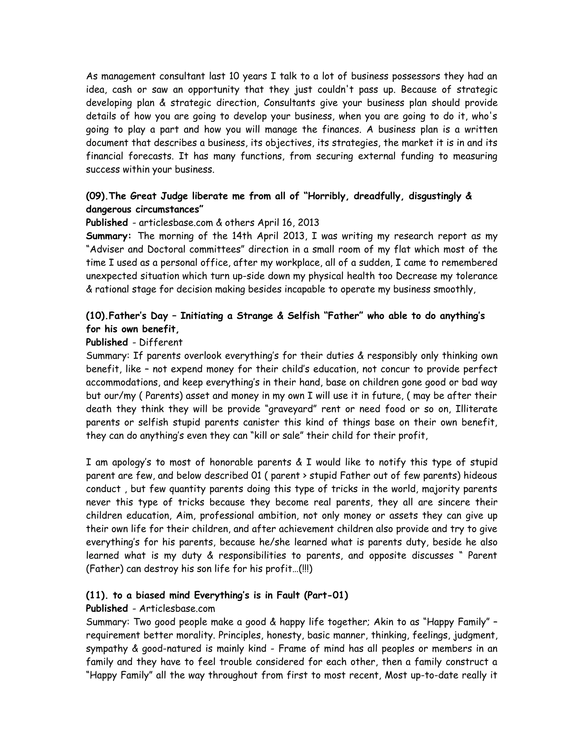 As management consultant last 10 years I talk to a lot of business possessors they had an
idea, cash or saw an opportunity that they just couldn't pass up. Because of strategic
developing plan & strategic direction, Consultants give your business plan should provide
details of how you are going to develop your business, when you are going to do it, who's
going to play a part and how you will manage the finances. A business plan is a written
document that describes a business, its objectives, its strategies, the market it is in and its
financial forecasts. It has many functions, from securing external funding to measuring
success within your business.
(09).The Great Judge liberate me from all of “Horribly, dreadfully, disgustingly &
dangerous circumstances”
Published - articlesbase.com & others April 16, 2013
Summary: The morning of the 14th April 2013, I was writing my research report as my
“Adviser and Doctoral committees” direction in a small room of my flat which most of the
time I used as a personal office, after my workplace, all of a sudden, I came to remembered
unexpected situation which turn up-side down my physical health too Decrease my tolerance
& rational stage for decision making besides incapable to operate my business smoothly,
(10).Father’s Day – Initiating a Strange & Selfish “Father” who able to do anything’s
for his own benefit,
Published - Different
Summary: If parents overlook everything’s for their duties & responsibly only thinking own
benefit, like – not expend money for their child’s education, not concur to provide perfect
accommodations, and keep everything’s in their hand, base on children gone good or bad way
but our/my ( Parents) asset and money in my own I will use it in future, ( may be after their
death they think they will be provide “graveyard” rent or need food or so on, Illiterate
parents or selfish stupid parents canister this kind of things base on their own benefit,
they can do anything’s even they can “kill or sale” their child for their profit,
I am apology’s to most of honorable parents & I would like to notify this type of stupid
parent are few, and below described 01 ( parent > stupid Father out of few parents) hideous
conduct , but few quantity parents doing this type of tricks in the world, majority parents
never this type of tricks because they become real parents, they all are sincere their
children education, Aim, professional ambition, not only money or assets they can give up
their own life for their children, and after achievement children also provide and try to give
everything’s for his parents, because he/she learned what is parents duty, beside he also
learned what is my duty & responsibilities to parents, and opposite discusses “ Parent
(Father) can destroy his son life for his profit…(!!!)
(11). to a biased mind Everything’s is in Fault (Part-01)
Published - Articlesbase.com
Summary: Two good people make a good & happy life together; Akin to as “Happy Family” –
requirement better morality. Principles, honesty, basic manner, thinking, feelings, judgment,
sympathy & good-natured is mainly kind - Frame of mind has all peoples or members in an
family and they have to feel trouble considered for each other, then a family construct a
“Happy Family” all the way throughout from first to most recent, Most up-to-date really it
 