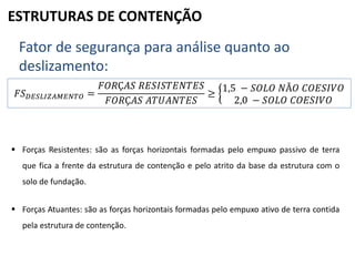 ESTRUTURAS DE CONTENÇÃO
Fator de segurança para análise quanto ao
deslizamento:
𝐹𝑆 𝐷𝐸𝑆𝐿𝐼𝑍𝐴𝑀𝐸𝑁𝑇𝑂 =
𝐹𝑂𝑅Ç𝐴𝑆 𝑅𝐸𝑆𝐼𝑆𝑇𝐸𝑁𝑇𝐸𝑆
𝐹𝑂𝑅Ç𝐴𝑆 𝐴𝑇𝑈𝐴𝑁𝑇𝐸𝑆
≥
1,5 − 𝑆𝑂𝐿𝑂 𝑁Ã𝑂 𝐶𝑂𝐸𝑆𝐼𝑉𝑂
2,0 − 𝑆𝑂𝐿𝑂 𝐶𝑂𝐸𝑆𝐼𝑉𝑂
 Forças Resistentes: são as forças horizontais formadas pelo empuxo passivo de terra
que fica a frente da estrutura de contenção e pelo atrito da base da estrutura com o
solo de fundação.
 Forças Atuantes: são as forças horizontais formadas pelo empuxo ativo de terra contida
pela estrutura de contenção.
 