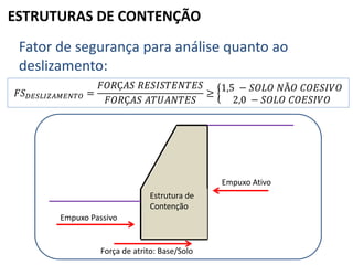 ESTRUTURAS DE CONTENÇÃO
Fator de segurança para análise quanto ao
deslizamento:
𝐹𝑆 𝐷𝐸𝑆𝐿𝐼𝑍𝐴𝑀𝐸𝑁𝑇𝑂 =
𝐹𝑂𝑅Ç𝐴𝑆 𝑅𝐸𝑆𝐼𝑆𝑇𝐸𝑁𝑇𝐸𝑆
𝐹𝑂𝑅Ç𝐴𝑆 𝐴𝑇𝑈𝐴𝑁𝑇𝐸𝑆
≥
1,5 − 𝑆𝑂𝐿𝑂 𝑁Ã𝑂 𝐶𝑂𝐸𝑆𝐼𝑉𝑂
2,0 − 𝑆𝑂𝐿𝑂 𝐶𝑂𝐸𝑆𝐼𝑉𝑂
Empuxo Passivo
Força de atrito: Base/Solo
Empuxo Ativo
Estrutura de
Contenção
 