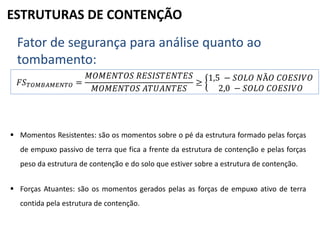ESTRUTURAS DE CONTENÇÃO
Fator de segurança para análise quanto ao
tombamento:
𝐹𝑆 𝑇𝑂𝑀𝐵𝐴𝑀𝐸𝑁𝑇𝑂 =
𝑀𝑂𝑀𝐸𝑁𝑇𝑂𝑆 𝑅𝐸𝑆𝐼𝑆𝑇𝐸𝑁𝑇𝐸𝑆
𝑀𝑂𝑀𝐸𝑁𝑇𝑂𝑆 𝐴𝑇𝑈𝐴𝑁𝑇𝐸𝑆
≥
1,5 − 𝑆𝑂𝐿𝑂 𝑁Ã𝑂 𝐶𝑂𝐸𝑆𝐼𝑉𝑂
2,0 − 𝑆𝑂𝐿𝑂 𝐶𝑂𝐸𝑆𝐼𝑉𝑂
 Momentos Resistentes: são os momentos sobre o pé da estrutura formado pelas forças
de empuxo passivo de terra que fica a frente da estrutura de contenção e pelas forças
peso da estrutura de contenção e do solo que estiver sobre a estrutura de contenção.
 Forças Atuantes: são os momentos gerados pelas as forças de empuxo ativo de terra
contida pela estrutura de contenção.
 