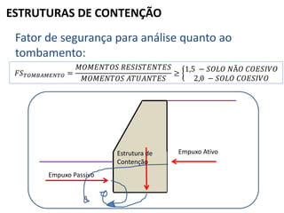 ESTRUTURAS DE CONTENÇÃO
Fator de segurança para análise quanto ao
tombamento:
𝐹𝑆 𝑇𝑂𝑀𝐵𝐴𝑀𝐸𝑁𝑇𝑂 =
𝑀𝑂𝑀𝐸𝑁𝑇𝑂𝑆 𝑅𝐸𝑆𝐼𝑆𝑇𝐸𝑁𝑇𝐸𝑆
𝑀𝑂𝑀𝐸𝑁𝑇𝑂𝑆 𝐴𝑇𝑈𝐴𝑁𝑇𝐸𝑆
≥
1,5 − 𝑆𝑂𝐿𝑂 𝑁Ã𝑂 𝐶𝑂𝐸𝑆𝐼𝑉𝑂
2,0 − 𝑆𝑂𝐿𝑂 𝐶𝑂𝐸𝑆𝐼𝑉𝑂
Empuxo Passivo
Empuxo AtivoEstrutura de
Contenção
 