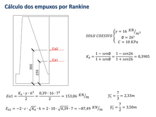 Cálculo dos empuxos por Rankine
𝐸𝑎1 =
𝐾 𝑎 ∙ 𝛾 ∙ ℎ2
2
=
0,39 ∙ 16 ∙ 72
2
= 153,06 𝐾𝑁
𝑚 𝑦1 =
7
3
= 2,33𝑚
𝐾𝐴 =
1 − 𝑠𝑒𝑛∅
1 + 𝑠𝑒𝑛∅
=
1 − 𝑠𝑒𝑛26
1 + 𝑠𝑒𝑛26
= 0,3905
𝐸𝐴2 = −2 ∙ 𝑐 ∙ 𝐾𝐴 ∙ ℎ = 2 ∙ 10 ∙ 0,39 ∙ 7 = −87,49 𝐾𝑁
𝑚
𝑦2 =
7
2
= 3,50𝑚
𝑆𝑂𝐿𝑂 𝐶𝑂𝐸𝑆𝐼𝑉𝑂
𝛾 = 16 𝐾𝑁
𝑚3
∅ = 26°
𝐶 = 10 𝐾𝑃𝑎
 