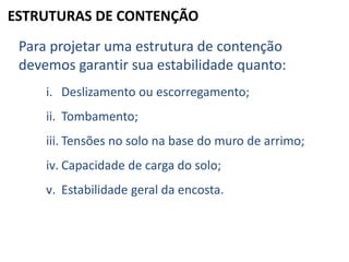 ESTRUTURAS DE CONTENÇÃO
Para projetar uma estrutura de contenção
devemos garantir sua estabilidade quanto:
i. Deslizamento ou escorregamento;
ii. Tombamento;
iii. Tensões no solo na base do muro de arrimo;
iv. Capacidade de carga do solo;
v. Estabilidade geral da encosta.
 