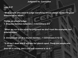 Judgment Vs. Conviction
Luke 6:37
“Most people who seem to judge everything almost always haven’t forgiven
themselves or others.”
Things we should judge:
1. Disputes between believers – 1 Corinthians 6:4
“When we run to the world for judgment we don’t look like examples, but
entertainment.”
2. Unrepentant sin of a church member – 1 Corinthians 5:12-13
“If sin isn’t dealt with it will tear the church apart. These are people who
know
their sin is wrong, don’t care and continue to do it.”
 