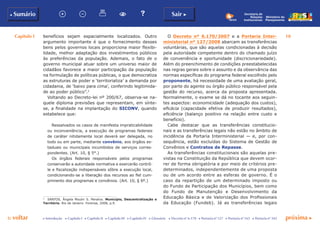 Capítulo I 10
p voltar próxima c
b Sumário Sair c
c Introdução c Capítulo I c Capítulo II c Capítulo III c Capítulo IV c Glossário c Decreto nº 6.170 c Portaria nº 127 c Portaria nº 165 c Portaria nº 342
Ministério do
Planejamento
Secretaria de
Relações
Institucionais
benefícios sejam espacialmente localizados. Outro
argumento importante é que o fornecimento desses
bens pelos governos locais proporciona maior flexibi-
lidade, melhor adaptação dos investimentos públicos
às preferências da população. Ademais, o fato de o
governo municipal atuar sobre um universo maior de
cidadãos favorece a maior participação da população
na formulação de políticas públicas, o que democratiza
as estruturas de poder e ‘territorializa’ a demanda por
cidadania, de ‘baixo para cima’, conferindo legitimida-
de ao poder público”.3
Voltando ao Decreto-lei nº 200/67, observa-se na-
quele diploma previsões que representam, em sínte-
se, a finalidade na implantação do SICONV, quando
estabelece que:
Ressalvados os casos de manifesta impraticabilidade
ou inconveniência, a execução de programas federais
de caráter nitidamente local deverá ser delegada, no
todo ou em parte, mediante convênio, aos órgãos es-
taduais ou municipais incumbidos de serviços corres-
pondentes. (Art. 10, § 5°.)
Os órgãos federais responsáveis pelos programas
conservarão a autoridade normativa e exercerão contrô-
le e fiscalização indispensáveis sôbre a execução local,
condicionando-se a liberação dos recursos ao fiel cum-
primento dos programas e convênios. (Art. 10, § 6º.)
3
	 SANTOS, Ângela Moulin S. Penalva. Município, Descentralização e
Território. Rio de Janeiro: Forense, 2008, p.9.
O Decreto nº 6.170/2007 e a Portaria Inter-
ministerial nº 127/2008 abarcam as transferências
voluntárias, que são aquelas condicionadas à decisão
pela autoridade competente dentro do chamado juízo
de conveniência e oportunidade (discricionariedade).
Além do preenchimento de condições preestabelecidas
nas regras gerais sobre o assunto e da observância das
normas específicas do programa federal escolhido pelo
proponente, há necessidade de uma avaliação geral,
por parte do agente ou órgão público responsável pela
gestão do recurso, acerca da proposta apresentada.
Normalmente, o exame se dá no tocante aos seguin-
tes aspectos: economicidade (adequação dos custos),
eficácia (capacidade efetiva de produzir resultados),
eficiência (balanço positivo na relação entre custo e
benefício).
Cabe destacar que as transferências constitucio-
nais e as transferências legais não estão no âmbito de
incidência da Portaria Interministerial — e, por con-
sequência, estão excluídas do Sistema de Gestão de
Convênios e Contratos de Repasse.
As transferências constitucionais são aquelas pre-
vistas na Constituição da República que devem ocor-
rer de forma obrigatória e por meio de critérios pre-
determinados, independentemente de uma proposta
ou de um acordo entre as esferas de governo. É o
caso da repartição de um determinado imposto ou
do Fundo de Participação dos Municípios, bem como
do Fundo de Manutenção e Desenvolvimento da
Educação Básica e de Valorização dos Profissionais
da Educação (Fundeb). Já as transferências legais
 