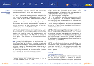 101
p voltar próxima c
Portaria
Interministerial
nº 127
b Sumário Sair c
c Introdução c Capítulo I c Capítulo II c Capítulo III c Capítulo IV c Glossário c Decreto nº 6.170 c Portaria nº 127 c Portaria nº 165 c Portaria nº 342
Ministério do
Planejamento
Secretaria de
Relações
Institucionais
§ 1º Os atos que, por sua natureza, não possam ser
realizados no SICONV, serão nele registrados.
§ 2º Para a celebração dos instrumentos regulados por
esta Portaria, os órgãos, entidades e entes a que se
refere o art. 1º devem estar cadastrados no SICONV.
§ 3º O convenente ou contratado deverá manter os
documentos relacionados ao convênio e contrato de
repasse pelo prazo de dez anos, contado da data em
que foi aprovada a prestação de contas.
§ 4º Ressalvada a hipótese de microfilmagem, quan-
do conveniente, os documentos serão conservados em
arquivo, no prazo de cinco anos do julgamento das
contas dos responsáveis pelo Tribunal de Contas da
União, findo o qual poderão ser incinerados mediante
termo.30
Art. 4º. Os órgãos e entidades da Administração Pú-
blica federal que pretenderem executar programas,
projetos e atividades que envolvam transferências de
recursos financeiros deverão divulgar anualmente no
SICONV a relação dos programas a serem executados
de forma descentralizada e, quando couber, critérios
para a seleção do convenente ou contratado.
30
	 Redação acrescida pela Portaria Interministerial nº 342, de
5/11/2008, publicada no DOU de 6/11/2008.
§ 1º A relação dos programas de que trata o caput
será divulgada em até sessenta dias após a sanção da
Lei Orçamentária Anual e deverá conter:
I — a descrição dos programas;
II — as exigências, padrões, procedimentos, crité-
rios de elegibilidade e de prioridade, estatísticas e ou-
tros elementos que possam auxiliar a avaliação das
necessidades locais; e
III — tipologias e padrões de custo unitário detalha-
dos, de forma a orientar a celebração dos convênios e
contratos de repasse.
§ 2º Os critérios de elegibilidade e de prioridade deve-
rão ser estabelecidos de forma objetiva, com base nas
diretrizes e objetivos dos respectivos programas, vi-
sando atingir melhores resultados na execução do ob-
jeto, considerando, entre outros aspectos, a aferição
da qualificação técnica e da capacidade operacional do
convenente ou contratado.
§ 3º O concedente ou contratante deverá adotar pro-
cedimentos claros, objetivos, simplificados e padroni-
zados que orientem os interessados, de modo a faci-
litar o seu acesso direto aos órgãos da administração
pública federal.
Capítulo I
Do Chamamento Público
Art. 5º. Para a celebração dos instrumentos regulados
por esta Portaria, o órgão ou entidade da Adminis-
tração Pública Federal poderá, com vista a selecionar
 