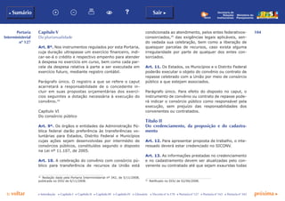 104
p voltar próxima c
Portaria
Interministerial
nº 127
b Sumário Sair c
c Introdução c Capítulo I c Capítulo II c Capítulo III c Capítulo IV c Glossário c Decreto nº 6.170 c Portaria nº 127 c Portaria nº 165 c Portaria nº 342
Ministério do
Planejamento
Secretaria de
Relações
Institucionais
Capítulo V
Da plurianualidade
Art. 8º. Nos instrumentos regulados por esta Portaria,
cuja duração ultrapasse um exercício financeiro, indi-
car-se-á o crédito e respectivo empenho para atender
à despesa no exercício em curso, bem como cada par-
cela da despesa relativa à parte a ser executada em
exercício futuro, mediante registro contábil.
Parágrafo único. O registro a que se refere o caput
acarretará a responsabilidade de o concedente in-
cluir em suas propostas orçamentárias dos exercí-
cios seguintes a dotação necessária à execução do
convênio.34
Capítulo VI
Do consórcio público
Art. 9º. Os órgãos e entidades da Administração Pú-
blica federal darão preferência às transferências vo-
luntárias para Estados, Distrito Federal e Municípios
cujas ações sejam desenvolvidas por intermédio de
consórcios públicos, constituídos segundo o disposto
na Lei nº 11.107, de 2005.
Art. 10. A celebração do convênio com consórcio pú-
blico para transferência de recursos da União está
34
	 Redação dada pela Portaria Interministerial nº 342, de 5/11/2008,
publicada no DOU de 6/11/2008.
condicionada ao atendimento, pelos entes federativos-
consorciados,35
das exigências legais aplicáveis, sen-
do vedada sua celebração, bem como a liberação de
quaisquer parcelas de recursos, caso exista alguma
irregularidade por parte de qualquer dos entes con-
sorciados.
Art. 11. Os Estados, os Municípios e o Distrito Federal
poderão executar o objeto do convênio ou contrato de
repasse celebrado com a União por meio de consórcio
público a que estejam associados.
Parágrafo único. Para efeito do disposto no caput, o
instrumento de convênio ou contrato de repasse pode-
rá indicar o consórcio público como responsável pela
execução, sem prejuízo das responsabilidades dos
convenentes ou contratados.
Título II
Do credenciamento, da proposição e do cadastra-
mento
Art. 12. Para apresentar proposta de trabalho, o inte-
ressado deverá estar credenciado no SICONV.
Art. 13. As informações prestadas no credenciamento
e no cadastramento devem ser atualizadas pelo con-
venente ou contratado até que sejam exauridas todas
35
	 Retificado no DOU de 02/06/2008.
 