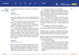 105
p voltar próxima c
Portaria
Interministerial
nº 127
b Sumário Sair c
c Introdução c Capítulo I c Capítulo II c Capítulo III c Capítulo IV c Glossário c Decreto nº 6.170 c Portaria nº 127 c Portaria nº 165 c Portaria nº 342
Ministério do
Planejamento
Secretaria de
Relações
Institucionais
as obrigações referentes ao convênio ou contrato de
repasse.
Capítulo I
Do credenciamento
Art. 14. O credenciamento será realizado diretamente
no SICONV e conterá, no mínimo, as seguintes infor-
mações:
I — nome, endereço da sede, endereço eletrônico e
número de inscrição no Cadastro Nacional de
Pessoas Jurídicas — CNPJ, bem como endereço re-
sidencial do responsável que assinará o instrumento,
quando se tratar de instituições públicas; e
II — razão social, endereço, endereço eletrônico,
número de inscrição no Cadastro Nacional de Pessoas
Jurídicas — CNPJ, transcrição do objeto social da en-
tidade atualizado, relação nominal atualizada dos di-
rigentes da entidade, com endereço, número e órgão
expedidor da carteira de identidade e CPF de cada um
deles, quando se tratar das entidades privadas sem
fins lucrativos.
Capítulo II
Da proposta de trabalho
Art. 15. O proponente credenciado manifestará seu inte-
resse em celebrar instrumentos regulados por esta Por-
taria mediante apresentação de proposta de trabalho no
SICONV, em conformidade com o programa e com as di-
retrizes disponíveis no sistema, que conterá, no mínimo:
I — descrição do objeto a ser executado;
II — justificativa contendo a caracterização dos inte-
resses recíprocos, a relação entre a proposta apresen-
tada e os objetivos e diretrizes do programa federal e
a indicação do público alvo, do problema a ser resolvi-
do e dos resultados esperados;
III — estimativa dos recursos financeiros, discri-
minando o repasse a ser realizado pelo concedente
ou contratante e a contrapartida prevista para o pro-
ponente, especificando o valor de cada parcela e do
montante de todos os recursos, na forma estabelecida
em Lei;
IV — previsão de prazo para a execução; e
V — informações relativas à capacidade técnica e
gerencial do proponente para execução do objeto.
Parágrafo único. Os órgãos ou entidades da administra-
ção pública federal poderão exigir o prévio cadastramen-
to para encaminhamento das propostas de trabalho.
Art. 16. O órgão ou entidade da Administração Pública
federal repassador dos recursos financeiros analisará
a proposta de trabalho e:
I — No caso da aceitação:
a) o órgão ou entidade da Administração Pública
federal repassador dos recursos financeiros realiza-
rá o pré-empenho, que será vinculado à proposta e
só poderá ser alterado por intermédio do SICONV;
b) o proponente atenderá às exigências para efe-
tivação do cadastro e incluirá o Plano de Trabalho no
SICONV; e
 