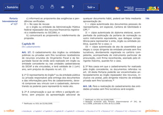 106
p voltar próxima c
Portaria
Interministerial
nº 127
b Sumário Sair c
c Introdução c Capítulo I c Capítulo II c Capítulo III c Capítulo IV c Glossário c Decreto nº 6.170 c Portaria nº 127 c Portaria nº 165 c Portaria nº 342
Ministério do
Planejamento
Secretaria de
Relações
Institucionais
c) informará ao proponente das exigências e pen-
dências verificadas.
II — No caso de recusa:
a) o órgão ou entidade da Administração Pública
federal repassador dos recursos financeiros registra-
rá o indeferimento no SICONV; e
b) comunicará ao proponente o indeferimento da
proposta.
Capítulo III
Do cadastramento
Art. 17. O cadastramento dos órgãos ou entidades
públicas ou privadas sem fins lucrativos recebedores
de recursos oriundos do Orçamento Fiscal e da Se-
guridade Social da União será realizado em órgão ou
entidade concedente ou nas unidades cadastradoras
do SICAF a ele vinculadas, e terá validade de 1 (um)
ano, sem prejuízo do disposto no art. 13.
§ 1º O representante do órgão36
ou da entidade pública
ou privada responsável pela entrega dos documentos
e das informações para fins de cadastramento, deve-
rá comprovar seu vínculo com o cadastrado, demons-
trando os poderes para representá-lo neste ato.
§ 2º A comprovação a que se refere o parágrafo an-
terior, sem prejuízo da apresentação adicional de
36
	 Retificado no DOU de 02/06/2008.
qualquer documento hábil, poderá ser feita mediante
apresentação de:
I — cópia autenticada dos documentos pessoais do
representante, em especial, Carteira de Identidade e
CPF;37
II — cópia autenticada do diploma eleitoral, acom-
panhada da publicação da portaria de nomeação ou
outro instrumento equivalente, que delegue compe-
tência para representar o ente, órgão ou entidade pú-
blica, quando for o caso; e
III — cópia autenticada da ata da assembléia que
elegeu o corpo dirigente da entidade privada sem fins
lucrativos, devidamente registrada no cartório com-
petente, acompanhada de instrumento particular de
procuração, com firma reconhecida, assinado pelo di-
rigente máximo, quando for o caso.
§ 3º Nos casos em que o cadastramento for realizado
pelo órgão concedente, os documentos referidos no
art. 18 desta Portaria poderão ser encaminhados an-
tecipadamente ao órgão repassador dos recursos, in-
clusive via postal, pelo dirigente máximo da entidade
privada sem fins lucrativos.38
Art. 18. Para a realização do cadastramento das enti-
dades privadas sem fins lucrativos será exigido:
37
	 Retificado no DOU de 02/06/2008.
38
	 Redação acrescida pela Portaria Interministerial nº 342, de
5/11/2008, publicada no DOU de 6/11/2008.
 