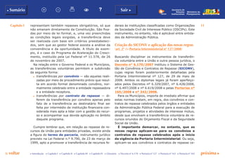 Capítulo I 11
p voltar próxima c
b Sumário Sair c
c Introdução c Capítulo I c Capítulo II c Capítulo III c Capítulo IV c Glossário c Decreto nº 6.170 c Portaria nº 127 c Portaria nº 165 c Portaria nº 342
Ministério do
Planejamento
Secretaria de
Relações
Institucionais
representam também repasses obrigatórios, só que
não emanam diretamente da Constituição. São fixa-
das por meio de lei formal, e, uma vez preenchidas
as condições legais exigidas, a transferência deve
ser realizada com base em critérios preestabeleci-
dos, sem que ao gestor federal assista a análise da
conveniência e da oportunidade. A título de exem-
plo, é o caso do Programa de Aceleração do Cresci-
mento, instituído pela Lei Federal nº 11.578, de 26
de novembro de 2007.
Na relação entre o Governo Federal e os Municípios,
as transferências voluntárias permitem a subdivisão
da seguinte forma:
c	 transferências por convênio — são aquelas reali-
zadas por meio de procedimento prévio que resul-
ta em acordo formal denominado convênio, nor-
malmente celebrado entre a entidade repassadora
e a entidade receptora.
c	 transferências por contrato de repasse — di-
ferem da transferência por convênio apenas pelo
fato de a transferência ao destinatário final ser
feita por intermédio de instituição financeira con-
siderada mais apta a lidar com a gestão do recur-
so e acompanhar sua devida aplicação no âmbito
daquele programa.
Cumpre lembrar que, em relação ao repasse de re-
cursos da União para entidades privadas, existe ainda
a figura do termo de parceria, instrumento jurídico
previsto na Lei Federal n.º 9.790, de 23 de março de
1999, apto a promover a transferência de recursos fe-
derais às instituições classificadas como Organizações
da Sociedade Civil de Interesse Público (OSCIPs). Este
instrumento, no entanto, não é aplicável entre entida-
des da Administração Pública.
Criação do SICONV e aplicação das novas regras
(art. 2º da Portaria Interministerial nº 127/2008)
Buscando disciplinar os instrumentos de transferên-
cia voluntária entre a União e outra pessoa jurídica, o
Decreto n° 6.170/2007 instituiu o Sistema de Ges-
tão de Convênios e Contratos de Repasse (SICONV),
cujas regras foram posteriormente detalhadas pela
Portaria Interministerial nº 127, de 29 de maio de
2008. Ambos os diplomas legais já foram aperfeiço-
ados pelos Decretos nº 6.329/2007, nº 6.428/2008,
nº 6.497/2008 e nº 6.619/2008 e pelas Portarias nº
165/2008 e nº 342/2008.
Para os Municípios, importa de imediato afirmar que
estas normas tratam, em regra, dos convênios e con-
tratos de repasse celebrados pelos órgãos e entidades
da Administração Pública Federal para a execução de
programas, projetos e atividades de interesse mútuo,
desde que envolvam a transferência voluntária de re-
cursos oriundos do Orçamento Fiscal e da Seguridade
Social da União.
É importante demarcar, no entanto, que as
novas regras aplicam-se para os convênios e
contratos de repasse celebrados após o início
da vigência da Portaria Interministerial. Ou seja,
aplicam-se aos convênios e contratos de repasse ce-
 