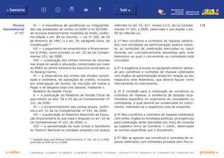 110
p voltar próxima c
Portaria
Interministerial
nº 127
b Sumário Sair c
c Introdução c Capítulo I c Capítulo II c Capítulo III c Capítulo IV c Glossário c Decreto nº 6.170 c Portaria nº 127 c Portaria nº 165 c Portaria nº 342
Ministério do
Planejamento
Secretaria de
Relações
Institucionais
VI — a inexistência de pendências ou irregularida-
des nas prestações de contas no SIAFI e no SICONV
de recursos anteriormente recebidos da União, confor-
me dispõe o art. 84 do Decreto — Lei nº 200, de 25
de fevereiro de 1967, e o art. 70, parágrafo único, da
Constituição.40
VII — o pagamento de empréstimos e financiamen-
tos à União, como previsto no art. 25 da Lei Comple-
mentar 101, de 2000;
VIII — a aplicação dos limites mínimos de recursos
nas áreas de saúde e educação, comprovado por meio
do RREO do último bimestre do exercício encerrado ou
no Balanço-Geral;
IX — a observância dos limites das dívidas consoli-
dada e mobiliária, de operações de crédito, inclusive
por antecipação de receita, de inscrição em restos a
Pagar e de despesa total com pessoal, mediante o
Relatório de Gestão Fiscal;
X — a publicação do Relatório de Gestão Fiscal de
que tratam os arts. 54 e 55 da Lei Complementar nº
101, de 2000;
XI — o encaminhamento das contas anuais, confor-
me o art. 51 da Lei Complementar nº 101, de 2000;
XII — a publicação do Relatório Resumido da Execu-
ção Orçamentária de que trata o disposto no art. 52 da
Lei Complementar nº 101, de 2000; e
XIII — a apresentação de suas contas à Secretaria
do Tesouro Nacional ou entidade preposta nos prazos
40
	 Redação dada pela Portaria Interministerial nº 342, de 5/11/2008,
publicada no DOU de 6/11/2008.
referidos no art. 51, §1º, incisos I e II, da Lei Comple-
mentar nº 101, e 2000, observado o que dispõe o art.
50 da referida Lei.
§ 1º Nos convênios e contratos de repasse celebra-
dos com entidades da administração pública indire-
ta, as condições de celebração elencadas no caput
deverão ser cumulativamente atendidas pelo ente
federativo ao qual o convenente ou contratado está
vinculado.
§ 2º A exigência prevista no parágrafo anterior aplica-
se aos convênios e contratos de repasse celebrados
com órgãos da administração direta em relação ao seu
respectivo ente federativo, que deverá figurar como
interveniente no instrumento.
§ 3º É condição para a celebração de convênios ou
contratos de repasse, a existência de dotação orça-
mentária específica no orçamento do concedente ou
contratante, a qual deverá ser evidenciada no instru-
mento, indicando-se a respectiva nota de empenho.
§ 4º Nos convênios e contratos de repasse celebrados
com entes, órgãos ou entidades públicas, as exigências
para celebração serão atendidas por meio de consulta
ao Cadastro Único de Convênio — CAUC, observadas
as normas específicas que o disciplinam.
§ 5º Não se aplicam aos convênios e contratos de re-
passe celebrados com entidades privadas sem fins lu-
 
