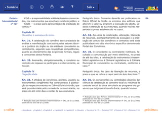 116
p voltar próxima c
Portaria
Interministerial
nº 127
b Sumário Sair c
c Introdução c Capítulo I c Capítulo II c Capítulo III c Capítulo IV c Glossário c Decreto nº 6.170 c Portaria nº 127 c Portaria nº 165 c Portaria nº 342
Ministério do
Planejamento
Secretaria de
Relações
Institucionais
XXVI — a responsabilidade solidária dos entes consorcia-
dos, nos instrumentos que envolvam consórcio público; e
XXVII — o prazo para apresentação da prestação de
contas.44
Capítulo III
Da análise e assinatura do termo
Art. 31. A celebração do convênio será precedida de
análise e manifestação conclusiva pelos setores técni-
co e jurídico do órgão ou da entidade concedente ou
contratante, segundo suas respectivas competências,
quanto ao atendimento das exigências formais, legais
e constantes desta Portaria.
Art. 32. Assinarão, obrigatoriamente, o convênio ou
contrato de repasse os partícipes e o interveniente, se
houver.
Capítulo IV
Da publicidade
Art. 33. A eficácia de convênios, acordos, ajustes ou
instrumentos congêneres fica condicionada à publica-
ção do respectivo extrato no Diário Oficial da União, que
será providenciada pelo concedente ou contratante, no
prazo de até vinte dias a contar de sua assinatura.
44
	 Redação dada pela Portaria Interministerial nº 342, de 5/11/2008,
publicada no DOU de 6/11/2008.
Parágrafo único. Somente deverão ser publicados no
Diário Oficial da União os extratos dos aditivos que
alterem o valor ou ampliem a execução do objeto, ve-
dada a alteração da sua natureza, quando houver, res-
peitado o prazo estabelecido no caput.
Art. 34. Aos atos de celebração, alteração, liberação
de recursos, acompanhamento da execução e a pres-
tação de contas dos convênios e contratos será dada
publicidade em sítio eletrônico específico denominado
Portal dos Convênios.
Art. 35. O concedente ou contratante notificará, fa-
cultada a comunicação por meio eletrônico, no prazo
de até dez dias, a celebração do instrumento à Assem-
bléia Legislativa ou à Câmara Legislativa ou à Câmara
Municipal do convenente ou contratado, conforme o
caso.45
Parágrafo único. No caso de liberação de recursos, o
prazo a que se refere o caput será de dois dias úteis.46
Art. 36. Os convenentes ou contratados deverão dar
ciência da celebração ao conselho local ou instância de
controle social da área vinculada ao programa de go-
verno que originou a transferência, quando houver.
45
	 Redação dada pela Portaria Interministerial nº 342, de 5/11/2008,
publicada no DOU de 6/11/2008.
46
	 Redação dada pela Portaria Interministerial nº 342, de 5/11/2008,
publicada no DOU de 6/11/2008.
 
