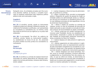 117
p voltar próxima c
Portaria
Interministerial
nº 127
b Sumário Sair c
c Introdução c Capítulo I c Capítulo II c Capítulo III c Capítulo IV c Glossário c Decreto nº 6.170 c Portaria nº 127 c Portaria nº 165 c Portaria nº 342
Ministério do
Planejamento
Secretaria de
Relações
Institucionais
Parágrafo único. As entidades privadas sem fins lucra-
tivos deverão notificar, se houver, o conselho muni-
cipal ou estadual responsável pela respectiva política
pública onde será executada a ação.
Capítulo V
Da alteração
Art. 37. O convênio, acordo, ajuste ou instrumento
congênere poderá ser alterado mediante proposta, de-
vidamente formalizada e justificada, a ser apresentada
ao concedente ou contratante em, no mínimo, trinta
dias antes do término de sua vigência ou no prazo nele
estipulado.
Art. 38. A prorrogação “de ofício” da vigência do
convênio, acordo, ajuste ou instrumento congêne-
re, estabelecida no inciso VI do art. 30, prescinde
de prévia análise da área jurídica do concedente ou
contratante.
Título V
Da execução
Capítulo I
Das disposições gerais
Art. 39. O convênio ou contrato de repasse deverá ser
executado em estrita observância às cláusulas aven-
çadas e às normas pertinentes, inclusive esta Portaria,
sendo vedado:
I — realizar despesas a título de taxa de administra-
ção, de gerência ou similar;
II — pagar, a qualquer título, servidor ou empregado
público, integrante de quadro de pessoal de órgão ou
entidade pública da administração direta ou indireta,
por serviços de consultoria ou assistência técnica, sal-
vo nas hipóteses previstas em leis específicas e na Lei
de Diretrizes Orçamentárias;
III — alterar o objeto do convênio ou contrato de
repasse, exceto no caso de ampliação da execução do
objeto pactuado ou para redução ou exclusão de meta,
sem prejuízo da funcionalidade do objeto contratado;
IV — utilizar, ainda que em caráter emergencial, os
recursos para finalidade diversa da estabelecida no
instrumento, ressalvado o custeio da implementação
das medidas de preservação ambiental inerentes às
obras constantes do Plano de Trabalho;
V — realizar despesa em data anterior à vigência do
instrumento;
VI — efetuar pagamento em data posterior à vigên-
cia do instrumento, salvo se expressamente autoriza-
da pela autoridade competente do concedente ou con-
tratante e desde que o fato gerador da despesa tenha
ocorrido durante a vigência do instrumento pactuado;
VII — realizar despesas com taxas bancárias, mul-
tas, juros ou correção monetária, inclusive referentes
a pagamentos ou recolhimentos fora dos prazos, ex-
ceto, no que se refere às multas, se decorrentes de
atraso na transferência de recursos pelo concedente, e
desde que os prazos para pagamento e os percentuais
sejam os mesmos aplicados no mercado;
 
