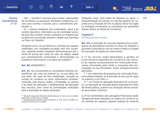 118
p voltar próxima c
Portaria
Interministerial
nº 127
b Sumário Sair c
c Introdução c Capítulo I c Capítulo II c Capítulo III c Capítulo IV c Glossário c Decreto nº 6.170 c Portaria nº 127 c Portaria nº 165 c Portaria nº 342
Ministério do
Planejamento
Secretaria de
Relações
Institucionais
VIII — transferir recursos para clubes, associações
de servidores ou quaisquer entidades congêneres, ex-
ceto para creches e escolas para o atendimento pré-
escolar; e
IX — realizar despesas com publicidade, salvo a de
caráter educativo, informativo ou de orientação social,
da qual não constem nomes, símbolos ou imagens que
caracterizem promoção pessoal e desde que previstas
no Plano de Trabalho.
Parágrafo único. Os convênios ou contratos de repasse
celebrados com entidades privadas sem fins lucrati-
vos, poderão acolher despesas administrativas até o
limite de quinze por cento do valor do objeto, desde
que expressamente autorizadas e demonstradas no
respectivo instrumento e no plano de trabalho.47
Art. 40. REVOGADO.48
Art. 41. Os convenentes ou contratados deverão dis-
ponibilizar, por meio da internet ou, na sua falta, em
sua sede, em local de fácil visibilidade, consulta ao
extrato do convênio ou outro instrumento utilizado,
contendo, pelo menos, objeto, a finalidade, os valores
e as datas de liberação e detalhamento da aplicação
dos recursos, bem como as contratações realizadas
para a execução do objeto pactuado.
47
	 Redação dada pela Portaria Interministerial nº 342, de 5/11/2008,
publicada no DOU de 6/11/2008.
48
	 Revogada pela Portaria Interministerial nº 342, de 5/11/2008, pu-
blicada no DOU de 6/11/2008.
Parágrafo único. Para efeito do disposto no caput, e
disponibilização do extrato na internet poderá ser su-
prida com a inserção de link na página oficial do órgão
ou entidade convenente ou contratada que possibilite
acesso direito ao Portal de Convênios.
Capítulo ii
Da liberação dos recursos
Art. 42. A liberação de recursos obedecerá ao crono-
grama de desembolso previsto no Plano de Trabalho e
guardará consonância com as metas e fases ou etapas
de execução do objeto do instrumento.
§ 1º Os recursos serão depositados e geridos na
conta bancária específica do convênio ou do contra-
to de repasse exclusivamente em instituições finan-
ceiras controladas pela União e, enquanto não em-
pregados na sua finalidade, serão obrigatoriamente
aplicados:
I — em caderneta de poupança de instituição finan-
ceira pública federal, se a previsão de seu uso for igual
ou superior a um mês; e
II — em fundo de aplicação financeira de curto pra-
zo, ou operação de mercado aberto lastreada em título
da dívida pública, quando sua utilização estiver previs-
ta para prazos menores;
§ 2º Os rendimentos das aplicações financeiras serão
obrigatoriamente aplicados no objeto do convênio ou
do contrato de repasse, estando sujeitos às mesmas
 