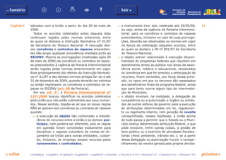 Capítulo I 12
p voltar próxima c
b Sumário Sair c
c Introdução c Capítulo I c Capítulo II c Capítulo III c Capítulo IV c Glossário c Decreto nº 6.170 c Portaria nº 127 c Portaria nº 165 c Portaria nº 342
Ministério do
Planejamento
Secretaria de
Relações
Institucionais
lebrados com a União a partir do dia 30 de maio de
2008.
Todos os acordos celebrados antes daquela data
continuam regidos pelas normas anteriores, entre
as quais se destaca a Instrução Normativa nº 01/97
da Secretaria do Tesouro Nacional. A execução des-
ses convênios e contratos de repasse preexisten-
tes não exigiu qualquer providência imediata junto ao
SICONV. Mesmo as prorrogações (realizadas após 29
de maio de 2008) de convênios ou contratos de repas-
se preexistentes à vigência da Portaria Interministerial
serão regidas pelas normas anteriormente em vigor.
Esse prolongamento dos efeitos da Instrução Normati-
va n° 01/97 e das demais normas antigas far-se-á até
31 de dezembro de 2009, quando deverão ser extintos
ou então registrados os convênios e contratos de re-
passe no SICONV (art. 68 da Portaria).
Em seu art. 2°, a Portaria Interministerial nº
127/2008 buscou identificar os acordos celebrados
pela União que não estão submetidos aos seus coman-
dos. Nesse sentido, dispõe-se ali que as novas regras
NÃO se aplicam aos convênios ou contratos de repasse
quando:
c	 a execução do objeto não contemplar a transfe-
rência de recursos entre a União e os demais par-
tícipes; nem poderia ser diferente, pois as regras
em questão foram concebidas exatamente para
disciplinar o repasse voluntário de verbas do Or-
çamento da União para outras entidades, cuidan-
do, inclusive, do emprego desses recursos pelos
convenentes e contratados;
c	 o instrumento tiver sido celebrado até 29/05/08,
ou seja, antes da vigência da Portaria Interminis-
terial; para os convênios e contratos de repasse
preexistentes, inclusive no caso de suas prorroga-
ções, deverão ser observadas as normas em vigor
na época da celebração daqueles acordos, entre
as quais se destaca a IN nº 001/97 da Secretaria
do Tesouro Nacional;
c	 o objeto estiver relacionado à execução descen-
tralizada de programas federais que resultem em
atendimento direto ao público nas áreas de assis-
tência social, médica e educacional, ressalvados
os convênios em que for prevista a antecipação de
recursos; ficam excluídos, por força dessa previ-
são, os casos em que os recursos são repassados
aos beneficiários finais do programa federal, ainda
que para tanto ocorra algum tipo de intermedia-
ção do Município;
c	 o objeto envolver, na realidade, a delegação de
competência ou a autorização a órgãos ou entida-
des de outras esferas de governo para a execução
de atribuições determinadas em lei, regulamen-
to ou regimento interno, com geração de receita
compartilhada; nessas hipóteses, a União acima
de tudo passa a permitir que o Estado ou o Muni-
cípio exerça determinada atribuição federal, o que
pode envolver, entre outras coisas, a gestão de
bem público ou o exercício de atividades fiscaliza-
tórias (meio ambiente, trânsito etc.); se a partir
dessa delegação ou autorização houver o compar-
tilhamento da receita gerada pela própria ativida-
 