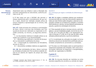 121
p voltar próxima c
Portaria
Interministerial
nº 127
b Sumário Sair c
c Introdução c Capítulo I c Capítulo II c Capítulo III c Capítulo IV c Glossário c Decreto nº 6.170 c Portaria nº 127 c Portaria nº 165 c Portaria nº 342
Ministério do
Planejamento
Secretaria de
Relações
Institucionais
dispensável para sua eficácia e para a liberação das
parcelas subseqüentes do instrumento, conforme pre-
visto no art. 3º.
§ 3º Nos casos em que o SICONV não permitir o
acesso operacional para o procedimento de que tra-
ta o caput, deverá ser realizada cotação prévia de
preços mediante a apresentação de no mínimo, três
propostas.51
Art. 47. Cada processo de compras e contratações
de bens, obras e serviços das entidades sem fins
lucrativos deverá ser realizado ou registrado no SI-
CONV contendo, no mínimo, os seguintes elemen-
tos:
I —os documentos relativos à cotação prévia ou as
razões que justificam a sua desnecessidade;
II — elementos que definiram a escolha do fornece-
dor ou executante e justificativa do preço;
III — comprovação do recebimento da mercadoria,
serviço ou obra; e
IV — documentos contábeis relativos ao pagamento.
Art. 48. Nas contratações de bens, obras e serviços
as entidades privadas sem fins lucrativos poderão uti-
lizar-se do sistema de registro de preços dos entes
federados.
51
	 Redação acrescida pela Portaria Interministerial nº 342, de
5/11/2008, publicada no DOU de 6/11/2008.
SEÇÃO II
Da contratação por órgãos e entidades da Administração
Pública
Art. 49. Os órgãos e entidades públicas que receberem
recursos da União por meio dos instrumentos regulamen-
tados por esta Portaria estão obrigados a observar as dis-
posições contidas na Lei Federal de Licitações e Contratos
Administrativos e demais normas federais pertinentes ao
assunto, quando da contratação de terceiros.
§ 1º Para aquisição de bens e serviços comuns, será obri-
gatório o uso da modalidade pregão, nos termos da Lei nº
10.520, de 17 de julho de 2002, e do regulamento pre-
visto no Decreto nº 5.450, de 31 de maio de 2005, sendo
utilizada preferencialmente a sua forma eletrônica.
§ 2º A inviabilidade da utilização do pregão na forma
eletrônica deverá ser devidamente justificada pela au-
toridade competente do convenente ou contratado.
§ 3º As atas e as informações sobre os participantes e
respectivas propostas das licitações, bem como as in-
formações referentes às dispensas e inexigibilidades,
deverão ser registradas no SICONV.
Capítulo IV
Dos pagamentos
Art. 50. Os recursos deverão ser mantidos na conta
bancária específica do convênio ou contrato de repas-
 