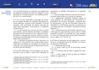 122
p voltar próxima c
Portaria
Interministerial
nº 127
b Sumário Sair c
c Introdução c Capítulo I c Capítulo II c Capítulo III c Capítulo IV c Glossário c Decreto nº 6.170 c Portaria nº 127 c Portaria nº 165 c Portaria nº 342
Ministério do
Planejamento
Secretaria de
Relações
Institucionais
se e somente poderão ser utilizados para pagamento
de despesas constantes do Plano de Trabalho ou para
aplicação no mercado financeiro, nas hipóteses previs-
tas em lei ou nesta Portaria.
§ 1º Os recursos destinados à execução de contra-
tos de repasse deverão ser mantidos bloqueados em
conta específica, somente sendo liberados, na forma
ajustada, após verificação da regular execução do
objeto pelo mandatário, observando-se os seguintes
procedimentos:52
I — em se tratando de recursos de outros custeios
para Estados, Distrito Federal, Municípios e entidades
privadas sem fins lucrativos e sob o regime de execu-
ção direta, a liberação dos recursos relativos à primei-
ra parcela será antecipada na forma do cronograma de
desembolso aprovado; e53
II — a liberação da segunda parcela e seguintes, na
hipótese do inciso anterior, fica condicionada à apro-
vação pelo concedente ou mandatário de relatório de
execução com comprovação da aplicação dos recursos
da última parcela liberada.54
§ 2º Os atos referentes à movimentação e ao uso dos
recursos a que se refere o caput serão realizados ou
52
	 Redação dada pela Portaria Interministerial nº 342, de 5/11/2008,
publicada no DOU de 6/11/2008.
53
	 Redação dada pela Portaria Interministerial nº 342, de 5/11/2008,
publicada no DOU de 6/11/2008.
54
	 Redação dada pela Portaria Interministerial nº 342, de 5/11/2008,
publicada no DOU de 6/11/2008.
registrados no SICONV, observando-se os seguintes
preceitos:
I — movimentação mediante conta bancária especí-
fica para cada convênio ou contrato de repasse;
II — pagamentos realizados mediante crédito na
conta bancária de titularidade dos fornecedores e
prestadores de serviços, facultada a dispensa des-
te procedimento, por ato da autoridade máxima do
concedente ou contratante, devendo o convenente ou
contratado informar no SICONV o beneficiário final da
despesa; e55
III — transferência das informações relativas à mo-
vimentação da conta bancária a que se refere o I deste
parágrafo ao SIAFI e ao SICONV, em meio magnéti-
co, a ser providenciada pelas instituições financeiras a
que se refere o § 1º do art. 42.
§ 3º Antes da realização de cada pagamento, o conve-
nente ou contratado incluirá no SICONV, no mínimo,
as seguintes informações:
I — a destinação do recurso;
II — o nome e CNPJ ou CPF do fornecedor, quando
for o caso;
III — o contrato a que se refere o pagamento reali-
zado;
IV — a meta, etapa ou fase do Plano de Trabalho
relativa ao pagamento; e
55
	 Redação dada pela Portaria Interministerial nº 342, de 5/11/2008,
publicada no DOU de 6/11/2008.
 
