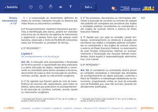 123
p voltar próxima c
Portaria
Interministerial
nº 127
b Sumário Sair c
c Introdução c Capítulo I c Capítulo II c Capítulo III c Capítulo IV c Glossário c Decreto nº 6.170 c Portaria nº 127 c Portaria nº 165 c Portaria nº 342
Ministério do
Planejamento
Secretaria de
Relações
Institucionais
V — a comprovação do recebimento definitivo do
objeto do contrato, mediante inclusão no Sistema das
notas fiscais ou documentos contábeis.
§ 4º Excepcionalmente, mediante mecanismo que per-
mita a identificação pelo banco, poderá ser realizado
uma única vez no decorrer da vigência do instrumento
o pagamento a pessoa física que não possua conta
bancária, observado o limite de R$ 800,00 (oitocentos
reais) por fornecedor ou prestador de serviço.
§ 5º REVOGADO.56
Capítulo V
Do acompanhamento e da fiscalização
Art. 51. A execução será acompanhada e fiscalizada
de forma a garantir a regularidade dos atos praticados
e a plena execução do objeto, respondendo o conve-
nente ou contratado pelos danos causados a terceiros,
decorrentes de culpa ou dolo na execução do convênio,
contrato, acordo, ajuste ou instrumento congênere.
§ 1º Os agentes que fizerem parte do ciclo de trans-
ferência de recursos são responsáveis, para todos os
efeitos, pelos atos que praticarem no acompanhamen-
to da execução do convênio, contrato, acordo, ajuste
ou instrumento congênere.
56
	 Revogada pela Portaria Interministerial nº 342, de 5/11/2008, pu-
blicada no DOU de 6/11/2008.
§ 2º Os processos, documentos ou informações refe-
rentes à execução de convênio ou contrato de repasse
não poderão ser sonegados aos servidores dos órgãos
e entidades públicas concedentes ou contratantes e
dos órgãos de controle interno e externo do Poder
Executivo Federal.
§ 3º Aquele que, por ação ou omissão, causar em-
baraço, constrangimento ou obstáculo à atuação dos
servidores dos órgãos e entidades públicas conceden-
tes ou contratantes e dos órgãos de controle interno
e externo do Poder Executivo Federal, no desempenho
de suas funções institucionais relativas ao acompa-
nhamento e fiscalização dos recursos federais trans-
feridos, ficará sujeito à responsabilização administra-
tiva, civil e penal.
§ 4º REVOGADO.57
Art. 52. O concedente ou contratante deverá prover
as condições necessárias à realização das atividades
de acompanhamento do objeto pactuado, conforme o
Plano de Trabalho e a metodologia estabelecida no ins-
trumento, programando visitas ao local da execução
com tal finalidade que, caso não ocorram, deverão ser
devidamente justificadas.
57
	 Revogada pela Portaria Interministerial nº 342, de 5/11/2008, pu-
blicada no DOU de 6/11/2008.
 