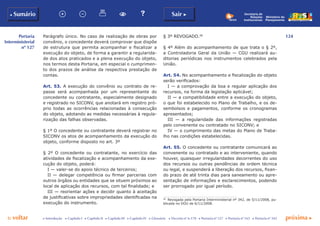 124
p voltar próxima c
Portaria
Interministerial
nº 127
b Sumário Sair c
c Introdução c Capítulo I c Capítulo II c Capítulo III c Capítulo IV c Glossário c Decreto nº 6.170 c Portaria nº 127 c Portaria nº 165 c Portaria nº 342
Ministério do
Planejamento
Secretaria de
Relações
Institucionais
Parágrafo único. No caso de realização de obras por
convênio, o concedente deverá comprovar que dispõe
de estrutura que permita acompanhar e fiscalizar a
execução do objeto, de forma a garantir a regularida-
de dos atos praticados e a plena execução do objeto,
nos termos desta Portaria, em especial o cumprimen-
to dos prazos de análise da respectiva prestação de
contas.
Art. 53. A execução do convênio ou contrato de re-
passe será acompanhada por um representante do
concedente ou contratante, especialmente designado
e registrado no SICONV, que anotará em registro pró-
prio todas as ocorrências relacionadas à consecução
do objeto, adotando as medidas necessárias à regula-
rização das falhas observadas.
§ 1º O concedente ou contratante deverá registrar no
SICONV os atos de acompanhamento da execução do
objeto, conforme disposto no art. 3º
§ 2º O concedente ou contratante, no exercício das
atividades de fiscalização e acompanhamento da exe-
cução do objeto, poderá:
I — valer-se do apoio técnico de terceiros;
II — delegar competência ou firmar parcerias com
outros órgãos ou entidades que se situem próximos ao
local de aplicação dos recursos, com tal finalidade; e
III — reorientar ações e decidir quanto à aceitação
de justificativas sobre impropriedades identificadas na
execução do instrumento.
§ 3º REVOGADO.58
§ 4º Além do acompanhamento de que trata o § 2º,
a Controladoria Geral da União — CGU realizará au-
ditorias periódicas nos instrumentos celebrados pela
União.
Art. 54. No acompanhamento e fiscalização do objeto
serão verificados:
I — a comprovação da boa e regular aplicação dos
recursos, na forma da legislação aplicável;
II — a compatibilidade entre a execução do objeto,
o que foi estabelecido no Plano de Trabalho, e os de-
sembolsos e pagamentos, conforme os cronogramas
apresentados;
III — a regularidade das informações registradas
pelo convenente ou contratado no SICONV; e
IV — o cumprimento das metas do Plano de Traba-
lho nas condições estabelecidas.
Art. 55. O concedente ou contratante comunicará ao
convenente ou contratado e ao interveniente, quando
houver, quaisquer irregularidades decorrentes do uso
dos recursos ou outras pendências de ordem técnica
ou legal, e suspenderá a liberação dos recursos, fixan-
do prazo de até trinta dias para saneamento ou apre-
sentação de informações e esclarecimentos, podendo
ser prorrogado por igual período.
58
	 Revogada pela Portaria Interministerial nº 342, de 5/11/2008, pu-
blicada no DOU de 6/11/2008.
 