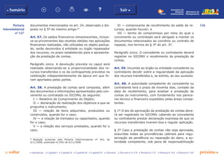 126
p voltar próxima c
Portaria
Interministerial
nº 127
b Sumário Sair c
c Introdução c Capítulo I c Capítulo II c Capítulo III c Capítulo IV c Glossário c Decreto nº 6.170 c Portaria nº 127 c Portaria nº 165 c Portaria nº 342
Ministério do
Planejamento
Secretaria de
Relações
Institucionais
documentos mencionados no art. 24, observado o dis-
posto no § 5º do mesmo artigo.63
Art. 57. Os saldos financeiros remanescentes, inclusi-
ve os provenientes das receitas obtidas nas aplicações
financeiras realizadas, não utilizadas no objeto pactua-
do, serão devolvidos à entidade ou órgão repassador
dos recursos, no prazo estabelecido para a apresenta-
ção da prestação de contas.
Parágrafo único. A devolução prevista no caput será
realizada observando-se a proporcionalidade dos re-
cursos transferidos e os da contrapartida previstos na
celebração independentemente da época em que fo-
ram aportados pelas partes.
Art. 58. A prestação de contas será composta, além
dos documentos e informações apresentados pelo con-
venente ou contratado no SICONV, do seguinte:
I — Relatório de Cumprimento do Objeto;
II — declaração de realização dos objetivos a que se
propunha o instrumento;
III — relação de bens adquiridos, produzidos ou
construídos, quando for o caso;
IV — a relação de treinados ou capacitados, quando
for o caso;
V — a relação dos serviços prestados, quando for o
caso;
63
	 Redação acrescida pela Portaria Interministerial nº 342, de
5/11/2008, publicada no DOU de 6/11/2008.
VI — comprovante de recolhimento do saldo de re-
cursos, quando houver; e
VII — termo de compromisso por meio do qual o
convenente ou contratado será obrigado a manter os
documentos relacionados ao convênio ou contrato de
repasse, nos termos do § 3º do art. 3º.
Parágrafo único. O concedente ou contratante deverá
registrar no SICONV o recebimento da prestação de
contas.
Art. 59. Incumbe ao órgão ou entidade concedente ou
contratante decidir sobre a regularidade da aplicação
dos recursos transferidos e, se extinto, ao seu sucessor.
Art. 60. A autoridade competente do concedente ou
contratante terá o prazo de noventa dias, contado da
data do recebimento, para analisar a prestação de
contas do instrumento, com fundamento nos parece-
res técnico e financeiro expedidos pelas áreas compe-
tentes.
§ 1º O ato de aprovação da prestação de contas deve-
rá ser registrado no SICONV, cabendo ao concedente
ou contratante prestar declaração expressa de que os
recursos transferidos tiveram boa e regular aplicação.
§ 2º Caso a prestação de contas não seja aprovada,
exauridas todas as providências cabíveis para regu-
larização da pendência ou reparação do dano, a au-
toridade competente, sob pena de responsabilização
 