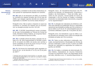130
p voltar próxima c
Portaria
Interministerial
nº 127
b Sumário Sair c
c Introdução c Capítulo I c Capítulo II c Capítulo III c Capítulo IV c Glossário c Decreto nº 6.170 c Portaria nº 127 c Portaria nº 165 c Portaria nº 342
Ministério do
Planejamento
Secretaria de
Relações
Institucionais
vencimento, e considerar-se-ão os dias consecutivos, ex-
ceto quando for explicitamente disposto em contrário.
Art. 68. Após 31 de dezembro de 2009, os convênios
ou contratos de repasse firmados até 29 de maio de
2008 e que estejam vigentes deverão ser extintos ou
registrados no SICONV nos termos desta Portaria.64
Parágrafo único. Não se aplica o disposto no caput aos
convênios ou contratos de repasse que se encontra-
rem na situação prevista nos arts. 63 a 65.
Art. 69. O SICONV disponibilizará acesso privilegia-
do às suas funcionalidades ao Tribunal de Contas da
União, Ministério Público Federal, ao Congresso Nacio-
nal e à Controladoria-Geral da União.
Art. 70. A cotação prévia de preços, prevista nos ar-
tigos 45 e 46, será implementada no SICONV a partir
de 01 de janeiro de 2009, de acordo com normas a
serem expedidas na forma do inciso II do § 4º do art.
13 do Decreto nº 6.170, de 2007.
Art. 71. Os termos de cooperação serão regulados na
forma do art. 18 do Decreto nº 6.170, de 25 de julho
de 2007.65
64
	 Redação dada pela Portaria Interministerial nº 165/2008, republi-
cada no DOU de 25/06/2008, por ter saído com incorreção no original,
no DOU de 23/06/2008.
65
	 Redação dada pela Portaria Interministerial nº 342, de 5/11/2008,
publicada no DOU de 6/11/2008.
Parágrafo Único. Os Secretários-Executivos dos Mi-
nistérios da Fazenda, do Planejamento, Orçamento e
Gestão e da Controladoria — Geral da União, apro-
varão em ato conjunto, minuta-padrão do termo de
cooperação, a fim de orientar os órgãos e entidades
envolvidos na celebração deste instrumento, enquanto
na for regulamentado.66
Art. 72. A utilização dos indicadores de eficiência e efi-
cácia para aferição da qualificação técnica e capacidade
operacional das entidades privadas sem fins lucrativos, a
que se refere o § 2º do art. 5º, será obrigatória para ins-
trumentos celebrados a partir de 1º de janeiro de 2011.
Parágrafo único. Os indicadores a que se refere o ca-
put deverão ser utilizados como critério de seleção das
entidades privadas sem fins lucrativos.
Art. 73. Todos os atos referentes à celebração, exe-
cução, acompanhamento e fiscalização dos termos de
parceria celebrados a partir do dia 1º janeiro de 2009
deverão ser realizados ou registrados em módulo es-
pecífico do SICONV.
Art. 74. Os órgãos e entidades da Administração Pú-
blica federal, repassadores de recursos financeiros
oriundos do Orçamento Fiscal e da Seguridade Social
da União, referidos no art. 1º, deverão disponibilizar no
66
	 Redação dada pela Portaria Interministerial nº 342, de 5/11/2008,
publicada no DOU de 6/11/2008.
 