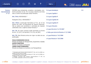 131
p voltar próxima c
Portaria
Interministerial
nº 127
b Sumário Sair c
c Introdução c Capítulo I c Capítulo II c Capítulo III c Capítulo IV c Glossário c Decreto nº 6.170 c Portaria nº 127 c Portaria nº 165 c Portaria nº 342
Ministério do
Planejamento
Secretaria de
Relações
Institucionais
SICONV seus programas, projetos e atividades, con-
forme previsto no art. 4º, no prazo máximo de trinta
dias a contar da publicação desta Portaria.
Art. 74-A. REVOGADO.67
Parágrafo Único. REVOGADO.68
Art. 74-B. A Instrução Normativa nº 01, de 15 de
janeiro de 1997, da Secretaria do Tesouro Nacional,
não se aplica aos convênios e contratos de repasse
celebrados sob a vigência desta Portaria.69
Art. 75. Os casos omissos serão dirimidos na forma
do art. 13, § 4º, do Decreto nº 6.170, de 2007.
Art. 76. Esta Portaria entra em vigor na data da sua
publicação.
PAULO BERNARDO SILVA
Ministro de Estado do Planejamento, Orçamento e Gestão
GUIDO MANTEGA
Ministro de Estado da Fazenda
JORGE HAGE SOBRINHO
Ministro de Estado do Controle e da Transparência
67
	 Revogado pela Portaria Interministerial nº 342, de 5/11/2008, pu-
blicada no DOU de 6/11/2008.
68
	 Revogado pela Portaria Interministerial nº 342, de 5/11/2008, pu-
blicada no DOU de 6/11/2008.
69
	 Redação acrescida pela Portaria Interministerial nº 342, de
5/11/2008, publicada no DOU de 6/11/2008.
p Ir para Introdução
p Ir para Capítulo I
p Ir para Capítulo II
p Ir para Capítulo III
p Ir para Capítulo IV
p Ir para Glossário
c Ir para Decreto nº 6.170/2007
c Voltar para início da Portaria nº 127/2008
c Ir para Portaria nº 165/2008
c Ir para Portaria nº 342/2008
 