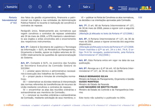 133
p voltar próxima c
b Sumário Sair c
c Introdução c Capítulo I c Capítulo II c Capítulo III c Capítulo IV c Glossário c Decreto nº 6.170 c Portaria nº 127 c Portaria nº 165 c Portaria nº 342
Ministério do
Planejamento
Secretaria de
Relações
Institucionais
Portaria
Interministerial
nº 165
dos fatos da gestão orçamentária, financeira e patri-
monial nos órgãos e nas entidades da Administração
Pública Federal no tocante à realização de convênios e
contratos de repasse.
Parágrafo único. Relativamente aos normativos que
regem convênios e contratos de repasse celebrados
até 29 de maio de 2008, a STN manterá o atendimen-
to aos órgãos e entes envolvidos até o encerramento
dos respectivos instrumentos.
Art. 5º. Caberá à Secretaria de Logística e Tecnologia
da Informação — SLTI, do Ministério do Planejamento,
Orçamento e Gestão, apoiar os órgãos setoriais do SI-
CONV relativamente às questões de operacionalização
do Sistema.
Art. 6º. Compete à SLTI, no exercício das funções
de Secretaria Executiva da Comissão Gestora do
SICONV:
I — prestar apoio técnico e administrativo necessá-
rios à execução dos trabalhos da Comissão;
II — propor pauta e minutas de orientações norma-
tivas;
III — sistematizar as dúvidas relativas à interpretação
das normas referentes às transferências de recursos da
União mediante convênios e contratos de repasse;
IV — encaminhar as atas das reuniões ordinárias e
extraordinárias aos membros da Comissão;
V — convocar as reuniões ordinárias e extraordinárias
da Comissão, mediante solicitação de seus membros; e
VI — publicar no Portal de Convênios os atos normativos,
as decisões e as orientações aprovadas pela Comissão.
Art. 7º. O art. 68 da Portaria Interministerial nº 127,
de 30 de maio de 2008, passa a vigorar com a seguinte
redação:
(Alteração já efetuada no texto da Portaria nº 127/2008.)
Art. 8º. A Portaria Interministerial nº 127, de 30 de
maio de 2008, passa a vigorar acrescida dos seguintes
dispositivos:
(Alteração já efetuada no texto da Portaria nº 127/2008.
Foram inseridos o §7º ao art. 24 e o Art. 74-A. O ar-
tigo 74-A foi revogado, posteriormente, pela Portaria
Interministerial nº 342/2008.)
Art. 8º. Esta Portaria entra em vigor na data da sua
publicação.
Art. 9º. Revoga-se o § 4º do art. 42 da Portaria Inter-
ministerial nº 127, de 30 de maio de 2008.
PAULO BERNARDO SILVA
Ministro de Estado do Planejamento, Orçamento e Gestão
GUIDO MANTEGA
Ministro de Estado da Fazenda
LUIZ NAVARRO DE BRITTO FILHO
Ministro de Estado do Controle e da Transparência Inte-
rino
Este texto não substitui o publicado no DOU.
 