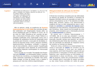 Capítulo I 14
p voltar próxima c
b Sumário Sair c
c Introdução c Capítulo I c Capítulo II c Capítulo III c Capítulo IV c Glossário c Decreto nº 6.170 c Portaria nº 127 c Portaria nº 165 c Portaria nº 342
Ministério do
Planejamento
Secretaria de
Relações
Institucionais
Transferências da União aos ór-
gãos e entidades dos Estados,
do Distrito Federal e dos Muni-
cípios para a execução de ações
de defesa civil destinadas ao
atendimento de áreas afetadas
por desastre que tenha gerado
o reconhecimento de estado de
calamidade pública ou de situa-
ção de emergência.
Lei Federal no
11.775, de 17 de
setembro de 2008 (art. 51).
Não se aplicam, ainda, as exigências da Portaria
Interministerial n°127/2008 aos contratos de ges-
tão celebrados com Organizações Sociais (OS), na
forma estabelecida pela Lei Federal nº 9.637, de 15
de maio de 1998. Entende-se por contrato de ges-
tão o instrumento firmado entre o Poder Público e a
entidade qualificada como organização social com a
finalidade de estabelecer formas de cooperação entre
as partes para fomento e execução de atividades re-
lativas às seguintes áreas: ensino, pesquisa científica,
desenvolvimento tecnológico, proteção e preserva-
ção do meio ambiente, cultura e saúde. A qualificação
como organização social depende do preenchimento
de requisitos especiais contemplados no mencionado
diploma legal.
Como se pode ver na seção “Divulgação dos Progra-
mas pelo SICONV”, os interessados podem conhecer,
pelo Portal dos Convênios, os programas federais que
estão realmente submetidos ao SICONV. Para tanto,
basta navegar na área de Acesso Livre e realizar a
pesquisa por meio dos critérios disponibilizados.
Obrigatoriedade da utilização do SICONV
(art. 3º da Portaria Interministerial n°127/2008)
O Portal dos Convênios concebido para dar efetividade
ao Sistema de Gestão de Convênios e Contratos de
Repasse (SICONV) entrou em operação na rede mun-
dial de computadores no dia 1º de setembro de 2008.
Nessa data, portanto, passou a ser determinante a
exigência de que os atos preparatórios para a cele-
bração de convênio ou contrato de repasse sejam
realizados em meio eletrônico, diretamente pelo Portal
dos Convênios. Antes mesmo da formulação de uma
proposta, será necessário que o interessado promova
seu credenciamento no sistema.
De acordo com a Portaria Interministerial n °
127/2008, não só os atos que precedem o acordo,
como também os procedimentos relacionados a sua
execução, deverão, sempre que possível, ser realiza-
dos diretamente pelo Portal dos Convênios, como é o
caso da solicitação de alteração do respectivo termo
de convênio ou contrato de repasse.
Tendo em vista a dinâmica e a materialidade ine-
rentes à execução do objeto do convênio (ou do
contrato de repasse), é certo que, em relação a
esse aspecto, será mais frequente o registro do que
propriamente a realização no Portal dos Convênios.
Registrar, aqui, significa lançar as informações cor-
respondentes a essas ocorrências, como o empe-
nho da despesa, dados dos procedimentos licitató-
rios voltados para a execução do objeto acordado
ou das notas fiscais emitidas em razão de paga-
 