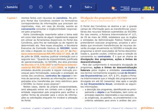 Capítulo I 15
p voltar próxima c
b Sumário Sair c
c Introdução c Capítulo I c Capítulo II c Capítulo III c Capítulo IV c Glossário c Decreto nº 6.170 c Portaria nº 127 c Portaria nº 165 c Portaria nº 342
Ministério do
Planejamento
Secretaria de
Relações
Institucionais
mentos feitos com recursos do convênio. No pró-
prio Portal dos Convênios existem os formulários
correspondentes às informações que precisam ser
registradas, mas, em caso de dúvida, assiste ao
convenente consultar o órgão/entidade responsá-
vel pelo programa.
Outra consideração importante sobre o tema está
em como lidar diante de algum impedimento especial
em utilizar as ferramentas disponíveis no Portal dos
Convênios, para fins de realização ou de registro de
determinado ato. Para essas situações, a Secretaria
Executiva da Comissão Gestora do SICONV, tendo
em vista o disposto no inciso VI do art. 6º da Por-
taria Interministerial MP/MF/CGU nº 165, de 20
de julho de 2008, resolveu publicar orientação com o
seguinte teor: “Quando da impossibilidade justificada
de operacionalização, no SICONV, dos atos previstos
no Decreto nº 6.170/2007 e na Portaria Intermi-
nisterial MP/MF/CGU nº 127/2008, os órgãos e
entidades deverão proceder à regular instrução pro-
cessual para formalização, execução e prestação de
contas dos convênios, contratos de repasse e ter-
mos de parcerias, devendo as informações serem re-
gistradas e/ou transferidas por meio eletrônico para
o SICONV, no menor prazo possível.”
Nestes casos, diante da própria excepcionalidade,
será adequado entrar em contato com o órgão ou a
entidade responsável pelo programa para verificar a
melhor forma de proceder para o envio de informa-
ções ou solicitações enquanto for inviável a utilização
do Portal.
Divulgação dos programas pelo SICONV
(art. 4º da Portaria Interministerial n° 127/2008)
O Portal dos Convênios se destina a ser o grande
campo de informação para as transferências volun-
tárias dos recursos federais submetidos ao SICONV.
Por isso mesmo, a Portaria Interministerial nº 127,
de 29 de maio de 2008, estabelece que os órgãos
e entidades da Administração Pública Federal que
pretenderem executar programas, projetos e ativi-
dades que envolvam transferências de recursos de-
verão divulgar anualmente no SICONV a relação dos
programas a serem executados de forma descentra-
lizada e, quando couber, critérios para a seleção do
convenente ou contratado. É o que se chama de
divulgação dos programas, ações e linhas de
descentralização.
Para dar cumprimento à necessária divulgação de
programas, ações e linhas de descentralização
federais pelos órgãos e entidades concedentes,
nos termos normalmente exigidos na Lei de Diretri-
zes Orçamentárias (art. 43º, § 5º), dispõe a Porta-
ria Interministerial que a relação dos programas será
divulgada em até 60 (sessenta) dias após a sanção
da Lei Orçamentária Anual, constando as seguin-
tes informações:
c	 a descrição dos programas, identificando-se princi-
palmente o objeto e as finalidades, bem como os
principais aspectos relacionados a sua execução;
c	 as exigências, os padrões, os procedimentos e os
critérios adotados para envio e análise das pro-
 