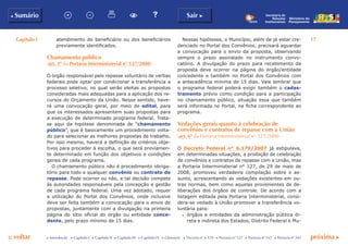 Capítulo I 17
p voltar próxima c
b Sumário Sair c
c Introdução c Capítulo I c Capítulo II c Capítulo III c Capítulo IV c Glossário c Decreto nº 6.170 c Portaria nº 127 c Portaria nº 165 c Portaria nº 342
Ministério do
Planejamento
Secretaria de
Relações
Institucionais
atendimento do beneficiário ou dos beneficiários
previamente identificados.
Chamamento público
(art. 5º da Portaria Interministerial n° 127/2008)
O órgão responsável pelo repasse voluntário de verbas
federais pode optar por condicionar a transferência a
processo seletivo, no qual serão eleitas as propostas
consideradas mais adequadas para a aplicação dos re-
cursos do Orçamento da União. Nesse sentido, have-
rá uma convocação geral, por meio de edital, para
que os interessados apresentem suas propostas para
a execução de determinado programa federal. Trata-
se aqui da hipótese denominada de “chamamento
público”, que é basicamente um procedimento volta-
do para selecionar as melhores propostas de trabalho.
Por isso mesmo, haverá a definição de critérios obje-
tivos para proceder à escolha, o que será previamen-
te determinado em função dos objetivos e condições
gerais de cada programa.
O chamamento público não é procedimento obriga-
tório para todo e qualquer convênio ou contrato de
repasse. Pode ocorrer ou não, e tal decisão compete
às autoridades responsáveis pela concepção e gestão
de cada programa federal. Uma vez adotado, requer
a utilização do Portal dos Convênios, onde inclusive
deve ser feita também a convocação para o envio de
propostas, juntamente com a divulgação na primeira
página do sítio oficial do órgão ou entidade conce-
dente, pelo prazo mínimo de 15 dias.
Nessas hipóteses, o Município, além de já estar cre-
denciado no Portal dos Convênios, precisará aguardar
a convocação para o envio da proposta, observando
sempre o prazo assinalado no instrumento convo-
catório. A divulgação do prazo para recebimento da
proposta deve ocorrer na página do órgão/entidade
concedente e também no Portal dos Convênios com
a antecedência mínima de 15 dias. Vale lembrar que
o programa federal poderá exigir também o cadas-
tramento prévio como condição para a participação
no chamamento público, situação essa que também
será informada no Portal, na ficha correspondente ao
programa.
Vedações gerais quanto à celebração de
convênios e contratos de repasse com a União
(art. 6º da Portaria Interministerial n° 127/2008)
O Decreto Federal n° 6.170/2007 já estipulava,
em determinadas situações, a proibição de celebração
de convênios e contratos de repasse com a União, mas
a Portaria Interministerial n° 127, de 29 de maio de
2008, promoveu verdadeira compilação sobre o as-
sunto, acrescentando as vedações existentes em ou-
tras normas, bem como aquelas provenientes de de-
liberações dos órgãos de controle. De acordo com a
listagem editada pela Portaria Interministerial, consi-
dera-se vedado à União promover a transferência vo-
luntária para:
c	 órgãos e entidades da administração pública di-
reta e indireta dos Estados, Distrito Federal e Mu-
 