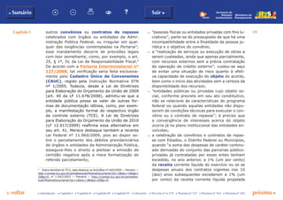 Capítulo I 19
p voltar próxima c
b Sumário Sair c
c Introdução c Capítulo I c Capítulo II c Capítulo III c Capítulo IV c Glossário c Decreto nº 6.170 c Portaria nº 127 c Portaria nº 165 c Portaria nº 342
Ministério do
Planejamento
Secretaria de
Relações
Institucionais
outros convênios ou contratos de repasse
celebrados com órgãos ou entidades da Admi-
nistração Pública Federal, ou irregular em qual-
quer das exigências contempladas na Portaria”;
esse mandamento decorre de previsões legais
com teor semelhante, como, por exemplo, o art.
25, § 1º, IV, da Lei de Responsabilidade Fiscal.4
De acordo com a Portaria Interministerial nº
127/2008, tal verificação seria feita exclusiva-
mente pelo Cadastro Único de Convenentes
(Cauc), regido pela Instrução Normativa STN
nº 1/2005. Todavia, desde a Lei de Diretrizes
para Elaboração do Orçamento da União de 2009
(art. 40 da LF 11.678/2008), admitiu-se que a
entidade pública possa se valer de outras for-
mas de documentação idônea, como, por exem-
plo, a manifestação formal do respectivo órgão
de controle externo (TCE). A Lei de Diretrizes
para Elaboração do Orçamento da União de 2010
(LF 12.017/2009) reafirma essa alternativa em
seu art. 41. Merece destaque também a recente
Lei Federal nº 11.960/2009, pois ao dispor so-
bre o parcelamento dos débitos previdenciários
de órgãos e entidades da Administração Pública,
assegura-lhes o direito a pleitear a emissão de
certidão negativa após a mera formalização do
referido parcelamento;
4
	 Sobre decisões do TCU, cabe destacar os Acórdãos nº 445/2009 — Plenário —
http://contas.tcu.gov.br/portaltextual/MostraDocumento?qn=2&doc=1&dpp=
20&p=0, n° 1.042/2003 — Plenário — http://contas.tcu.gov.br/portaltex-
tual/MostraDocumento?qn=1&doc=3&dpp=20&p=0.
c	 “pessoas físicas ou entidades privadas com fins lu-
crativos”; parte-se do pressuposto de que há uma
incompatibilidade entre a finalidade da pessoa ju-
rídica e o objetivo do convênio;
c	 a “realização de serviços ou execução de obras a
serem custeadas, ainda que apenas parcialmente,
com recursos externos sem a prévia contratação
da operação de crédito externo”; cuidou-se aqui
de evitar uma situação de risco quanto à efeti-
va capacidade de execução do objeto do acordo,
bem como o início das atividades sem a certeza da
disponibilidade dos recursos;
c	 “entidades públicas ou privadas cujo objeto so-
cial, conforme previsto em seu ato constitutivo,
não se relacione às características do programa
federal ou quando aquelas entidades não dispu-
serem de condições técnicas para executar o con-
vênio ou o contrato de repasse”; é preciso que
a convergência de interesses acerca do objeto
ocorra já no plano institucional das entidades en-
volvidas;
c	 a celebração de convênios e contratos de repas-
se com Estados, o Distrito Federal ou Municípios,
quando “a soma das despesas de caráter continu-
ado derivadas do conjunto das parcerias público-
privadas já contratadas por esses entes tenham
excedido, no ano anterior, a 1% (um por cento)
da receita corrente líquida do exercício ou se as
despesas anuais dos contratos vigentes nos 10
(dez) anos subsequentes excederem a 1% (um
por cento) da receita corrente líquida projetada
 