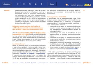 Capítulo I 20
p voltar próxima c
b Sumário Sair c
c Introdução c Capítulo I c Capítulo II c Capítulo III c Capítulo IV c Glossário c Decreto nº 6.170 c Portaria nº 127 c Portaria nº 165 c Portaria nº 342
Ministério do
Planejamento
Secretaria de
Relações
Institucionais
para os respectivos exercícios”. Trata-se em ver-
dade de mais uma norma voltada para promover a
austeridade no trato da gestão das finanças públi-
cas; busca-se, com isso, coibir situação conside-
rada como desequilíbrio fiscal, conforme previsto
no art. 28 da Lei n° 11.079, de 30 de dezembro de
2004, que institui normas gerais para licitação e
contratação de parceria público-privada no âmbito
da Administração Pública.
Principais normas a serem observadas na
celebração de convênio e contrato de repasse
com a União a partir de 29 de maio de 2008
Além do Decreto nº 6.170/2007 e da Portaria Inter-
ministerial nº 127/2008, outras normas importantes
no emprego das transferências voluntárias devem ser
observadas, que dizem respeito à atuação da Adminis-
tração Pública, à contratação de serviços e compra de
bens, à transferência de recursos, entre outras.
Constituição Federal
Desde os objetivos gerais do Estado Federal brasileiro
e os princípios aplicáveis à Administração Pública, pas-
sando pelas regras relacionadas às finanças públicas e
às competências de cada ente federativo, muitos dis-
positivos da Constituição servem para definir questões
ligadas aos contratos de repasse e aos convênios.
É especialmente importante o artigo 241, a partir da
redação estabelecida pela Emenda Constitucional nº
19/98, que faz alusão aos convênios como instrumen-
tos destinados à transferência de encargos, serviços,
pessoal e bens essenciais à continuidade dos serviços
transferidos.
Lei Complementar nº 101/2000
A denominada “Lei de Responsabilidade Fiscal” (LRF)
traz um capítulo específico sobre as transferências vo-
luntárias. O artigo 25 e §§ condiciona as transferên-
cias voluntárias à existência de dotação específica, e
mais aos seguintes aspectos:
c	 comprovação por parte do beneficiário de que se
encontra em dia quanto ao pagamento de tribu-
tos, empréstimos e financiamentos devidos ao
ente transferidor;
c	 comprovação por parte do beneficiário de que
prestou contas de recursos anteriormente rece-
bidos;
c	 comprovação por parte do beneficiário quanto ao
cumprimento dos limites constitucionais relativos
à educação e à saúde;
c	 observância dos limites das dívidas consolidadas e
imobiliária, de operações de crédito, de inscrição
de restos a pagar e de despesa total com pessoal;
c	 comprovação por parte do beneficiário quanto à
previsão orçamentária para a contrapartida.
Vale notar que o Tribunal de Contas da União já se
pronunciou pela impossibilidade de celebração de con-
vênios quando estiverem ausentes as exigências impos-
tas pela mencionada legislação — Acórdão nº 788/2006
— Plenário (http://contas.tcu.gov.br/portaltextual/
 