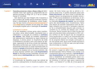 Capítulo I 21
p voltar próxima c
b Sumário Sair c
c Introdução c Capítulo I c Capítulo II c Capítulo III c Capítulo IV c Glossário c Decreto nº 6.170 c Portaria nº 127 c Portaria nº 165 c Portaria nº 342
Ministério do
Planejamento
Secretaria de
Relações
Institucionais
MostraDocumento?qn=1&doc=3&dpp=20&p=0) deter-
minando maior rigor quanto ao cumprimento das exi-
gências previstas no artigo 25º, § 1º da Lei Comple-
mentar nº 101/2000.
Vale observar que essa listagem não é exaustiva e
que a própria LRF remete para as diretrizes orçamen-
tárias a possibilidade de estabelecer outras exigên-
cias. Por isso mesmo a Portaria Interministerial nº
127/2008 buscou compilar, em seu artigo 24º, todas
as situações exigidas para a celebração de convênio.
Lei Federal nº 4.320/64
A lei que estabelece normas gerais sobre orçamen-
tos possui várias determinações importantes para a
celebração e a execução de convênios e contratos
de repasse. Pelo ângulo da entidade repassadora
são especialmente importantes as regras relativas às
despesas; é preciso prever no Orçamento da União
a transferência voluntária como uma espécie de des-
pesa, registrando-se da forma correta sua realização.
Pela óptica do Município que recebe os recursos, a Lei
Orçamentária Municipal se revela importante tanto no
tocante à receita proveniente do repasse como para a
realização de despesa com os recursos recebidos; não
se deve esquecer também que a Lei Orçamentária
Anual do Município precisa contemplar recursos sufi-
cientes para a contrapartida para cada repasse.
Plano Plurianual (PPA)
A Constituição da República exige das esferas de
governo o planejamento no tocante às ações e des-
pesas. Há muito tempo que não se admite o im-
proviso nessa área. A gestão planejada passa pelo
Plano Plurianual, que deve conter a previsão das
grandes obras e os programas de duração continu-
ada. O PPA precisa estabelecer as diretrizes, os ob-
jetivos e as metas da Administração Pública para
as chamadas despesas de capital, que em grande
parte são identificadas como investimentos. Tanto
pelo ângulo da entidade repassadora como da enti-
dade receptora dos recursos é necessário observar
se há a compatibilidade daquela ação prevista no
convênio ou no contrato de repasse com o Plano
Plurianual. Mesmo quando não se tratar de algo que
pela natureza deve estar contemplado no PPA, cum-
pre verificar se não há algum tipo de divergência
entre aquele plano e a ação a ser empreendida pela
transferência de recursos. Por outro lado, tratando-
se de programa federal de duração continuada ou
de uma grande obra, deve existir alusão expressa a
esse investimento no PPA de cada uma das entida-
des envolvidas no repasse.
Lei de Diretrizes Orçamentárias (LDO)
Ao cumprir o papel de definir metas e prioridades
da Administração Pública Federal e de orientar a lei
orçamentária para o ano seguinte, a Lei de Diretri-
zes Orçamentárias tem se destinado nos últimos
anos a estabelecer as condições gerais para a re-
alização de transferências voluntárias e celebração
de convênios. A LDO em vigor para o exercício de
2009 — Lei Federal nº 11.768, de 14 de agosto de
 