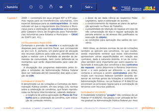 Capítulo I 22
p voltar próxima c
b Sumário Sair c
c Introdução c Capítulo I c Capítulo II c Capítulo III c Capítulo IV c Glossário c Decreto nº 6.170 c Portaria nº 127 c Portaria nº 165 c Portaria nº 342
Ministério do
Planejamento
Secretaria de
Relações
Institucionais
2008 — contempla em seus artigos 40º a 47º algu-
mas regras para as transferências voluntárias, com
especial destaque para as contrapartidas. Já resta
indicado ali que a regularidade dos Estados e Muni-
cípios para a celebração de convênios será avaliada
pelo Cadastro Único de Exigências para Transferên-
cias Voluntárias para Estados e Municípios — CAUC
do SIAFI (art. 41).
Lei Orçamentária Anual (LOA)
Contempla a previsão de receita e a autorização de
despesas para cada exercício fiscal, que corresponde
ao ano civil. É, portanto, um plano geral de alocação
dos recursos públicos para cada ano, identificando as
ações a realizar com a finalidade de atender às de-
mandas da comunidade, bem como definindo-se os
montantes que serão disponibilizados para cada de-
manda.
A divulgação dos programas elaborados pelos ór-
gãos e entidades da Administração Pública Federal
deve ser realizada até 60 (sessenta) dias após a san-
ção da LOA.
Lei Federal nº 8.666/93
A denominada Lei de Licitações e Contratos da Admi-
nistração Pública contém, em seu artigo 116, normas
sobre a celebração de convênios, que foram reprodu-
zidas na Portaria Interministerial, cabendo destacar:
c	 a exigência de prévia aprovação de Plano de Tra-
balho para a celebração de convênio, com indica-
ção do conteúdo mínimo;
c	 o dever de ser dada ciência ao respectivo Poder
Legislativo, após a celebração do acordo;
c	 o condicionamento do repasse ao plano de aplica-
ção aprovado no Plano de Trabalho;
c	 a possibilidade de retenção do repasse em caso de
não comprovação da boa e regular aplicação da
parcela anterior ou de atrasos não justificados na
execução do objeto;
c	 as condições para aplicação dos saldos de con-
vênio.
Além disso, as demais normas da Lei de Licitações
também se aplicam aos convênios, no que couber,
sendo importante lembrar que esses instrumentos
apresentam várias especificidades em relação aos
contratos, dada à natureza distinta. A Lei de Licita-
ções também será importante por outro aspecto re-
lacionado à execução dos convênios e dos contratos
de repasse: como determina a Portaria Interminis-
terial — e nem poderia ser diferente —, as obras,
compras e serviços a serem contratados pelo Mu-
nicípio com recursos federais também deverão ob-
servar as normas gerais de licitações e contratos da
Administração Pública; na Lei Federal nº 8.666/93 se
encontram as principais regras para a contratação de
terceiros com recursos públicos.
Lei Federal nº 10.520/02
A modalidade licitatória “pregão” não constava da Lei
Federal nº 8.666/93. Ela passou a ser utilizada de for-
ma gradual na Administração Pública Federal por meio
 