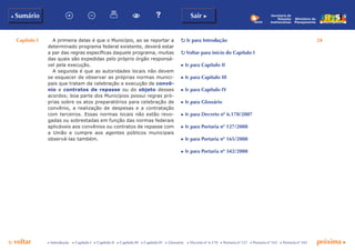 Capítulo I 24
p voltar próxima c
b Sumário Sair c
c Introdução c Capítulo I c Capítulo II c Capítulo III c Capítulo IV c Glossário c Decreto nº 6.170 c Portaria nº 127 c Portaria nº 165 c Portaria nº 342
Ministério do
Planejamento
Secretaria de
Relações
Institucionais
p Ir para Introdução
p Voltar para início do Capítulo I
c Ir para Capítulo II
c Ir para Capítulo III
c Ir para Capítulo IV
c Ir para Glossário
c Ir para Decreto nº 6.170/2007
c Ir para Portaria nº 127/2008
c Ir para Portaria nº 165/2008
c Ir para Portaria nº 342/2008
A primeira delas é que o Município, ao se reportar a
determinado programa federal existente, deverá estar
a par das regras específicas daquele programa, muitas
das quais são expedidas pelo próprio órgão responsá-
vel pela execução.
A segunda é que as autoridades locais não devem
se esquecer de observar as próprias normas munici-
pais que tratam da celebração e execução de convê-
nio e contratos de repasse ou do objeto desses
acordos; boa parte dos Municípios possui regras pró-
prias sobre os atos preparatórios para celebração de
convênio, a realização de despesas e a contratação
com terceiros. Essas normas locais não estão revo-
gadas ou sobrestadas em função das normas federais
aplicáveis aos convênios ou contratos de repasse com
a União e cumpre aos agentes públicos municipais
observá-las também.
 