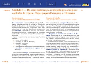 Capítulo II 25
p voltar próxima c
b Sumário Sair c
c Introdução c Capítulo I c Capítulo II c Capítulo III c Capítulo IV c Glossário c Decreto nº 6.170 c Portaria nº 127 c Portaria nº 165 c Portaria nº 342
Ministério do
Planejamento
Secretaria de
Relações
Institucionais
Capítulo II — Do credenciamento à celebração de convênios e
contratos de repasse. Etapas preparatórias para a celebração
Proposta de Trabalho
(arts. 15 e 16 da Portaria Interministerial nº 127/2008)
Uma vez credenciado, o proponente poderá manifes-
tar seu interesse em celebrar convênios e contratos de
repasse. A manifestação poderá ser dirigida em face
de programas federais preexistentes ou mesmo será
fruto de proposição original, concebida pelo próprio
Município. Em qualquer caso deverá ser apresentada
pelo Portal dos Convênios.
A Proposta de Trabalho não é o Plano de Tra-
balho exigido pela Lei de Licitações e Contratos. Na
prática, servirá até como peça preparatória do Plano
de Trabalho, podendo-se afirmar que é uma versão
preliminar e simplificada deste.
Não há modelo ou padrão básico para descrever as
informações solicitadas, mesmo porque o projeto parti-
rá de cada interessado. Embora parte das informações
tenha momento mais oportuno para detalhamento,
como na ocasião do Plano de Trabalho ou do Proje-
to Básico/Termo de Referência, o proponente deve
primar pela clareza e pela explicitação de elementos
que permitam conferir se a ação que se pretende de-
senvolver é compatível com as diretrizes gerais para
a transferência voluntária e especificamente com as
regras estabelecidas para o programa selecionado.
Credenciamento
(art. 14 da Portaria Interministerial nº 127/2008)
Credenciamento é ato simplificado pelo qual o Mu-
nicípio possuirá identificação própria no Sistema de
Gestão de Convênios e Contratos de Repasse. Trata-
se de condição básica para navegar por áreas mais
específicas do Portal dos Convênios, notadamente
pelo SICONV, habilitando-se inclusive para a apre-
sentação de propostas. Por isso mesmo as entidades
credenciadas costumam ser classificadas como pro-
ponentes.
Para o credenciamento será necessário ao Município
informar:
c	 o nome do Município;
c	 o endereço da sede do Município;
c	 o endereço eletrônico;
c	 a inscrição no CNPJ;
c	 a indicação do responsável que poderá assinar
o convênio ou o contrato de repasse com o
Município.
Para concluir esta etapa, não será necessário enviar
original ou cópia de qualquer documentação, basta in-
formá-los pelo Portal dos Convênios. Após preencher
os dados, será fornecido o login e a senha de acesso.
 