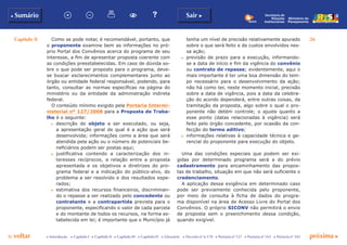 Capítulo II 26
p voltar próxima c
b Sumário Sair c
c Introdução c Capítulo I c Capítulo II c Capítulo III c Capítulo IV c Glossário c Decreto nº 6.170 c Portaria nº 127 c Portaria nº 165 c Portaria nº 342
Ministério do
Planejamento
Secretaria de
Relações
Institucionais
Como se pode notar, é recomendável, portanto, que
o proponente examine bem as informações no pró-
prio Portal dos Convênios acerca do programa de seu
interesse, a fim de apresentar proposta coerente com
as condições preestabelecidas. Em caso de dúvida so-
bre o que pode ser proposto para o programa, deve-
se buscar esclarecimentos complementares junto ao
órgão ou entidade federal responsável, podendo, para
tanto, consultar as normas específicas na página do
ministério ou da entidade da administração indireta
federal.
O conteúdo mínimo exigido pela Portaria Intermi-
nisterial nº 127/2008 para a Proposta de Traba-
lho é o seguinte:
c	 descrição do objeto a ser executado, ou seja,
a apresentação geral de qual é a ação que será
desenvolvida; informações como a área que será
atendida pela ação ou o número de potenciais be-
neficiários podem ser postas aqui;
c	 justificativa contendo a caracterização dos in-
teresses recíprocos, a relação entre a proposta
apresentada e os objetivos e diretrizes do pro-
grama federal e a indicação do público-alvo, do
problema a ser resolvido e dos resultados espe-
rados;
c	 estimativa dos recursos financeiros, discriminan-
do o repasse a ser realizado pelo concedente ou
contratante e a contrapartida prevista para o
proponente, especificando o valor de cada parcela
e do montante de todos os recursos, na forma es-
tabelecida em lei; é importante que o Município já
tenha um nível de precisão relativamente apurado
sobre o que será feito e de custos envolvidos nes-
sa ação;
c	 previsão de prazo para a execução, informando-
se a data de início e fim da vigência do convênio
ou contrato de repasse; evidentemente, aqui o
mais importante é ter uma boa dimensão do tem-
po necessário para o desenvolvimento da ação;
não há como ter, neste momento inicial, precisão
sobre a data de vigência, pois a data da celebra-
ção do acordo dependerá, entre outras coisas, da
tramitação da proposta, algo sobre o qual o pro-
ponente não detém controle; o ajuste quanto a
esse ponto (datas relacionadas à vigência) será
feito pelo órgão concedente, por ocasião da con-
fecção do termo aditivo;
c	 informações relativas à capacidade técnica e ge-
rencial do proponente para execução do objeto.
Uma das condições especiais que podem ser exi-
gidas por determinado programa será a do prévio
cadastramento para encaminhamento das propos-
tas de trabalho, situação em que não será suficiente o
credenciamento.
A aplicação dessa exigência em determinado caso
pode ser previamente conhecida pelo proponente,
por meio de consulta à ficha de dados do progra-
ma disponível na área de Acesso Livre do Portal dos
Convênios. O próprio SICONV não permitirá o envio
de proposta sem o preenchimento dessa condição,
quando exigível.
 