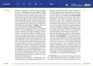 Capítulo II 30
p voltar próxima c
b Sumário Sair c
c Introdução c Capítulo I c Capítulo II c Capítulo III c Capítulo IV c Glossário c Decreto nº 6.170 c Portaria nº 127 c Portaria nº 165 c Portaria nº 342
Ministério do
Planejamento
Secretaria de
Relações
Institucionais
tados por períodos mais curtos do que a duração
de todo o convênio; para cada etapa ou fase
espera-se um resultado específico que faz parte
do resultado final do convênio; assim poderá ser
determinado que cada ciclo de alfabetização deve-
rá durar seis meses e, desse modo, as atividades
serão organizadas a partir desses períodos; con-
forme o caso, poderá haver uma fase preparatória
para capacitação dos professores ou seleção das
instituições que executarão o objeto; tudo isso
deve ser detalhado no Plano de Trabalho;
c	 cronograma de execução do objeto (cronograma
físico) — deve ser estimado com o devido rigor o
tempo necessário para cada atividade ser desen-
volvida. É normal que o Plano de Trabalho orga-
nize seu cronograma levando em consideração os
ciclos identificados pelas etapas de execução, mas
a representação é normalmente feita por meio de
uma tabela de meses, para identificar em cada
mês o que estará em andamento naquele perío-
do; isso facilita o controle e o monitoramento das
atividades. Se houver a fase preparatória para a
alfabetização, devem ser descritas as atividades
correspondentes e a sua previsão de início e fim;
em relação às atividades de alfabetização, deve-
se marcar os meses que vão entre o início e o fim
de cada ciclo de formação de turmas, de prefe-
rência identificando o número de alunos a serem
atendidos em cada etapa;
c	 cronograma de desembolso — praticamente ne-
nhuma atividade se torna possível hoje sem o em-
prego de recursos financeiros; além de definir os
recursos necessários de forma global, interessa ao
convênio desde o início saber qual será o período
de cada repasse e de aplicação da contrapartida
para a conta convênio, bem como o valor corres-
pondente a cada época; em muitos casos isso é
feito mês a mês, mas o tratamento pode variar
por cada convênio; não é necessário que as parce-
las mensais sejam sempre no mesmo valor, a não
ser que as regras específicas daquele programa
exijam a realização da despesa dessa forma; nes-
se sentido, o Plano de Trabalho para alfabetização
de adultos deve indicar a época e os valores dos
repasses federais e também da contrapartida;
c	 plano de aplicação dos recursos a serem desem-
bolsados pelo concedente e da contrapartida fi-
nanceira do proponente — um ponto imprescin-
dível para cada convênio é discriminar exatamente
o que será feito com o recurso destinado àquele
acordo. Por isso mesmo, é necessário identificar
em primeiro lugar o valor estimado para cada
despesa imaginada, como a compra de livros, as
despesas com os profissionais que trabalharão em
prol do convênio e cada material utilizado em sala
de aula. Em essência, cumpre identificar com pre-
cisão onde os recursos serão aplicados, bem como
os períodos da realização dessas despesas.
No SICONV existem três formulários que procuram
dar conta exatamente do Plano de Trabalho. Eles se
encontram junto à aba “Dados da Proposta” com os
 