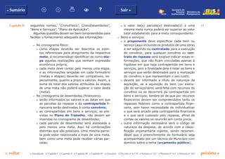 Capítulo II 31
p voltar próxima c
b Sumário Sair c
c Introdução c Capítulo I c Capítulo II c Capítulo III c Capítulo IV c Glossário c Decreto nº 6.170 c Portaria nº 127 c Portaria nº 165 c Portaria nº 342
Ministério do
Planejamento
Secretaria de
Relações
Institucionais
seguintes nomes: “CronoFísico”, CronoDesembolso”,
“Bens e Serviços”, “Plano de Aplicação”.
Algumas questões devem ser bem compreendidas para
facilitar o fornecimento adequado das informações:
c	 No cronograma físico:
d	 como etapas deverão ser descritos os even-
tos referenciais para atingimento da respectiva
meta; é recomendável identificar-se como eta-
pa aquelas realizações que tenham expressão
econômica própria;
d	 cada meta deve conter pelo menos uma etapa,
e as informações lançadas em cada formulário
(metas e etapas) deverão ser compatíveis, es-
pecialmente, quanto a prazo e valores. Assim, a
soma do total dos valores atribuídos às etapas
de uma meta não poderá superar o valor desta
(meta).
c	 No cronograma de desembolso (financeiro):
d	 serão informados os valores e as datas em que
as parcelas do repasse e da contrapartida fi-
nanceira serão destinadas à conta convênio;
d	 as contrapartidas em bens e serviços, se pre-
vistas no Plano de Trabalho, não devem ser
inseridas no cronograma de desembolso;
d	 cada parcela de desembolso será associada a
pelo menos uma meta. Aqui há combinações
distintas que são possíveis. Uma mesma parce-
la pode estar relacionada a mais de uma meta,
bem como uma meta pode receber várias par-
celas;
d	 o valor da(s) parcela(s) destinada(s) a uma
mesma meta nunca poderá ser superior ao valor
total estabelecido para a meta correspondente.
c	 Bens e serviços:
d	 o proponente deve especificar cada bem ou
serviço (aqui incluindo os produtos de uma obra)
a ser adquirido ou contratado para a execução
do convênio; para qualquer convênio ou con-
trato de repasse será exigível indicar essas in-
formações, que não ficam vinculadas apenas à
hipótese em que haja contrapartida em bens e
serviços, pois a finalidade dela é listar os bens e
serviços que serão destinados para a realização
do convênio e que representam o seu custo;
d	 deverá ser informado a título de natureza da
aquisição, se a aquisição do bem (ou execu-
ção do serviço/obra) será feita com recursos do
convênio ou se decorrerá da contrapartida em
bens e serviços; lembre-se de que por recursos
financeiros devem ser compreendidos tanto os
repasses federais como a contrapartida finan-
ceira, sem haver necessidade de individualizar
o que será arcado pela contrapartida financeira
e o que será custeado pelo repasse, afinal de
contas os valores se reunirão em conta única;
d	 outra informação necessária será o código de
natureza da despesa, de acordo com a classi-
ficação orçamentária vigente, sendo recomen-
dável que o preenchimento do formulário seja
acompanhado por um técnico do Município com
domínio sobre o tema (orçamento público);
 